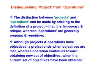 Distinguishing ‘Project’ from ‘Operations’
 The distinction between ‘projects’ and
‘operations’ can be made by sticking to the
definition of a project – that it is temporary &
unique, whereas ‘operations’ are generally
ongoing & repetitive;
 Although projects & operations have
objectives, a project ends when objectives are
met, whereas operation continues toward
obtaining new set of objectives, when the
current set of objectives have been obtained;
 