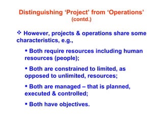 Distinguishing ‘Project’ from ‘Operations’
(contd.)
 However, projects & operations share some
characteristics, e.g.,
• Both require resources including human
resources (people);
• Both are constrained to limited, as
opposed to unlimited, resources;
• Both are managed – that is planned,
executed & controlled;
• Both have objectives.
 