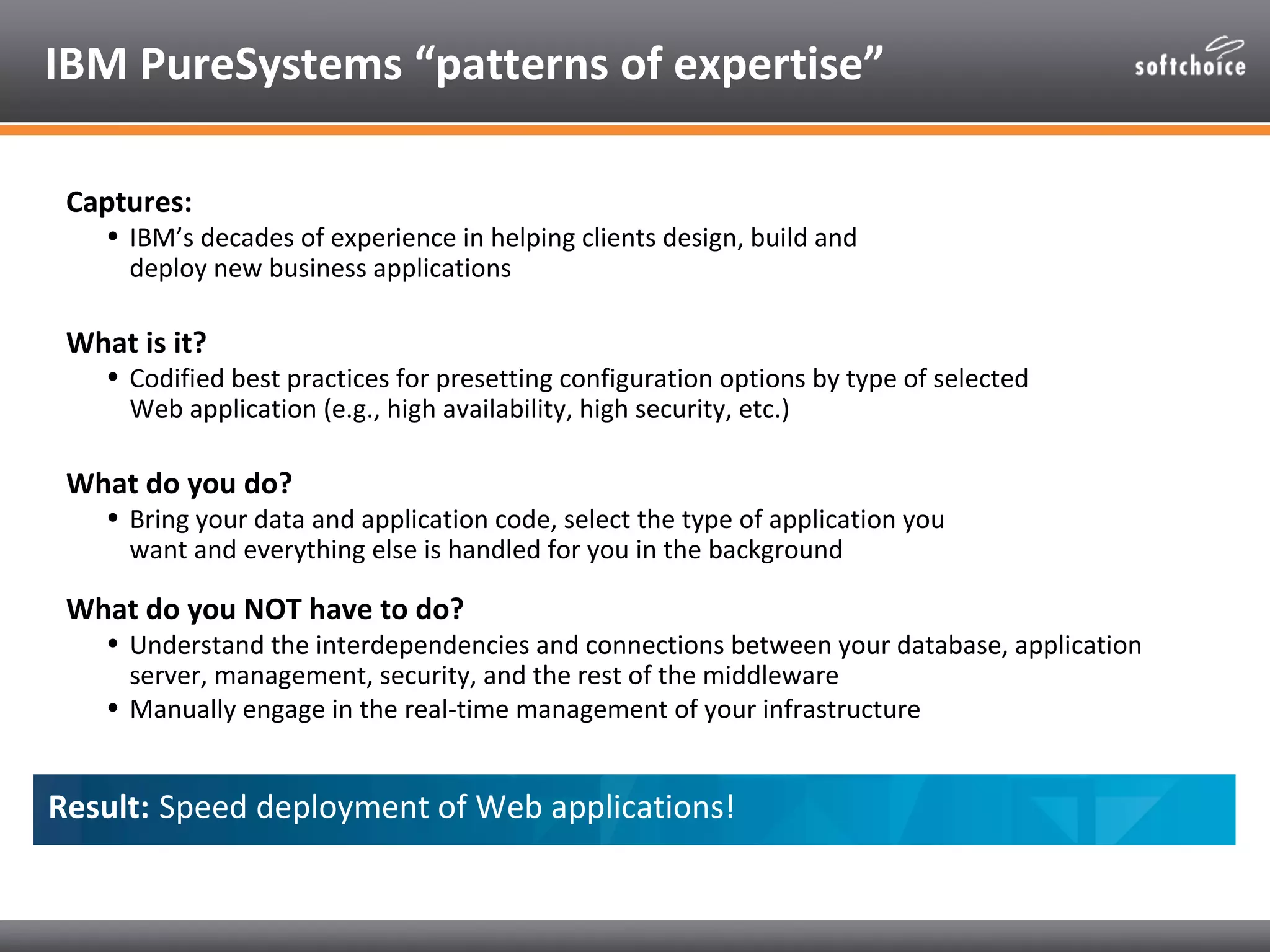 IBM PureSystems “patterns of expertise”

 Captures:
    • IBM’s decades of experience in helping clients design, build and
      deploy new business applications

 What is it?
    • Codified best practices for presetting configuration options by type of selected
      Web application (e.g., high availability, high security, etc.)

 What do you do?
    • Bring your data and application code, select the type of application you
      want and everything else is handled for you in the background

 What do you NOT have to do?
    • Understand the interdependencies and connections between your database, application
      server, management, security, and the rest of the middleware
    • Manually engage in the real-time management of your infrastructure


Result: Speed deployment of Web applications!
 