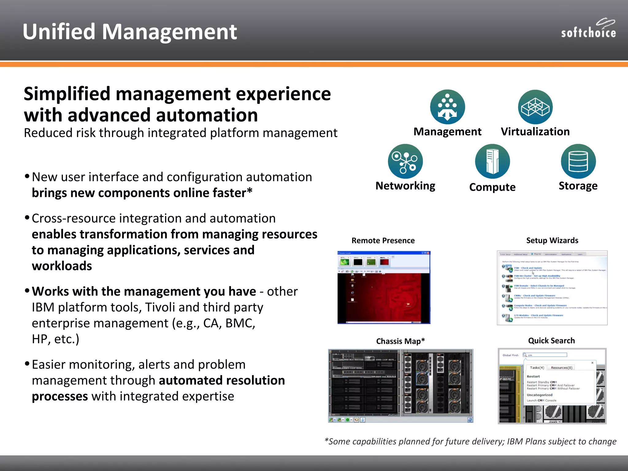 Unified Management

Simplified management experience
with advanced automation
Reduced risk through integrated platform management                       Management             Virtualization


• New user interface and configuration automation
                                                                 Networking              Compute                Storage
  brings new components online faster*
• Cross-resource integration and automation
  enables transformation from managing resources           Remote Presence                             Setup Wizards
  to managing applications, services and
  workloads
• Works with the management you have - other
  IBM platform tools, Tivoli and third party
  enterprise management (e.g., CA, BMC,
  HP, etc.)                                                      Chassis Map*                           Quick Search

• Easier monitoring, alerts and problem
  management through automated resolution
  processes with integrated expertise


                                                    *Some capabilities planned for future delivery; IBM Plans subject to change
 