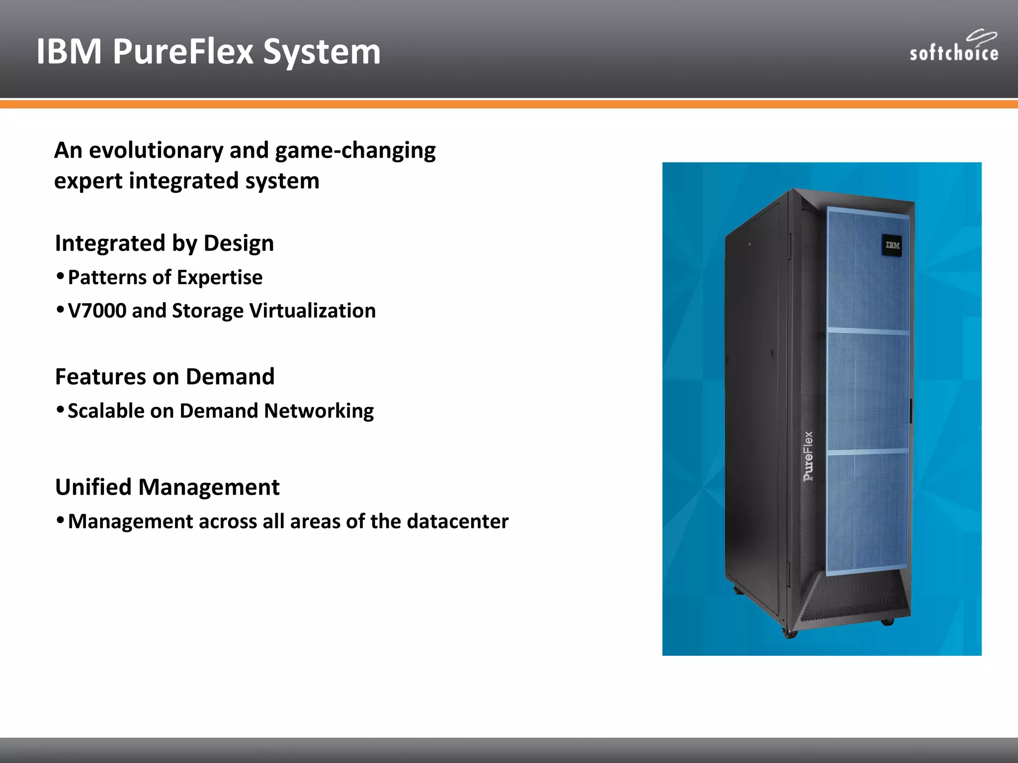IBM PureFlex System

 An evolutionary and game-changing
 expert integrated system

 Integrated by Design
 • Patterns of Expertise
 • V7000 and Storage Virtualization


 Features on Demand
 • Scalable on Demand Networking


 Unified Management
 • Management across all areas of the datacenter
 