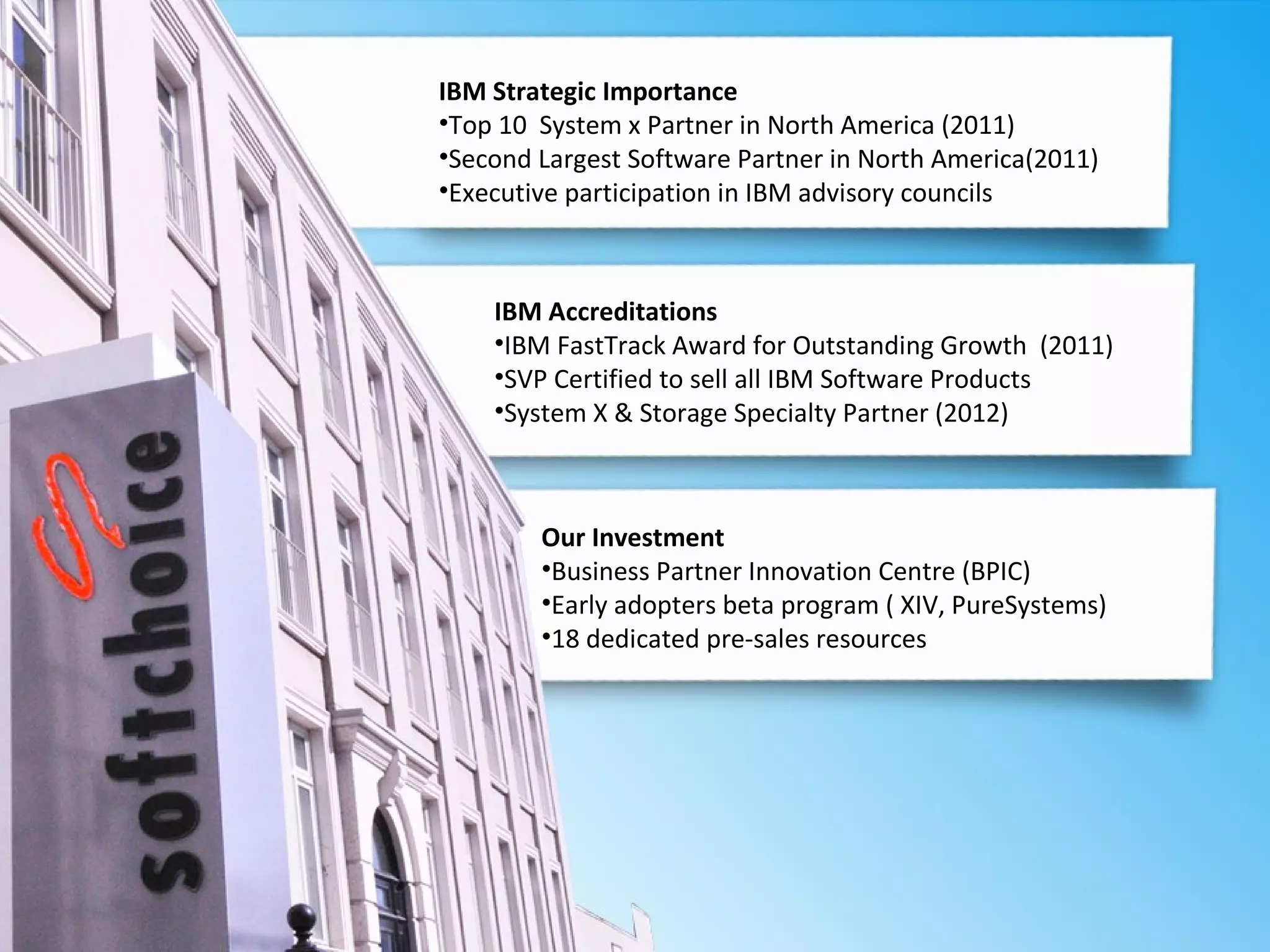 IBM Strategic Importance
•Top 10 System x Partner in North America (2011)
•Second Largest Software Partner in North America(2011)
•Executive participation in IBM advisory councils



    IBM Accreditations
    •IBM FastTrack Award for Outstanding Growth (2011)
    •SVP Certified to sell all IBM Software Products
    •System X & Storage Specialty Partner (2012)



        Our Investment
        •Business Partner Innovation Centre (BPIC)
        •Early adopters beta program ( XIV, PureSystems)
        •18 dedicated pre-sales resources
 