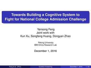 Towards Building a Cognitive System to
Fight for National College Admission Challenge
Yansong Feng
Joint work with
Kun Xu, Songfang Huang, Dongyan Zhao
Peking University
IBM China Research Lab
December 1, 2016
Feng et al. (PKU) Question Answering December 1, 2016 1 / 25
 