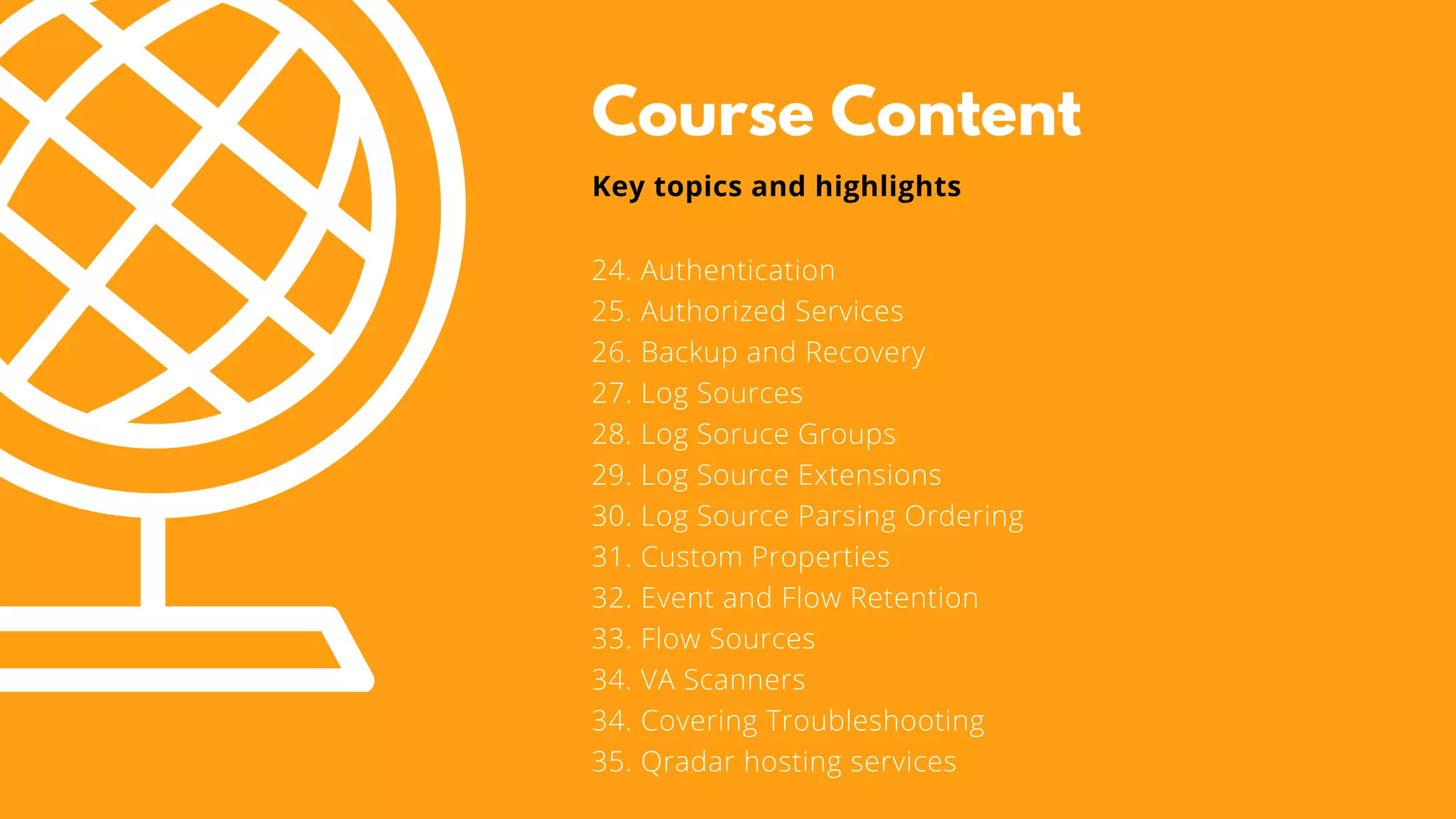 Course Content
24. Authentication
25. Authorized Services
26. Backup and Recovery
27. Log Sources
28. Log Soruce Groups
29. Log Source Extensions
30. Log Source Parsing Ordering
31. Custom Properties
32. Event and Flow Retention
33. Flow Sources
34. VA Scanners
34. Covering Troubleshooting
35. Qradar hosting services
Key topics and highlights
 