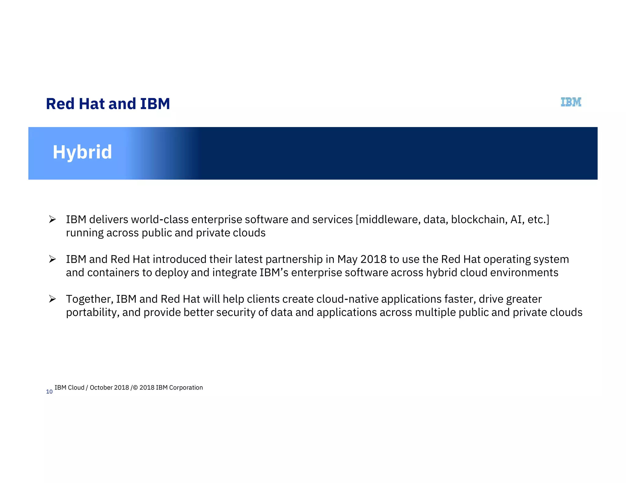 10
Red Hat and IBM
In
Hybrid
 IBM delivers world-class enterprise software and services [middleware, data, blockchain, AI, etc.]
running across public and private clouds
 IBM and Red Hat introduced their latest partnership in May 2018 to use the Red Hat operating system
and containers to deploy and integrate IBM’s enterprise software across hybrid cloud environments
 Together, IBM and Red Hat will help clients create cloud-native applications faster, drive greater
portability, and provide better security of data and applications across multiple public and private clouds
IBM Cloud / October 2018 /© 2018 IBM Corporation
 