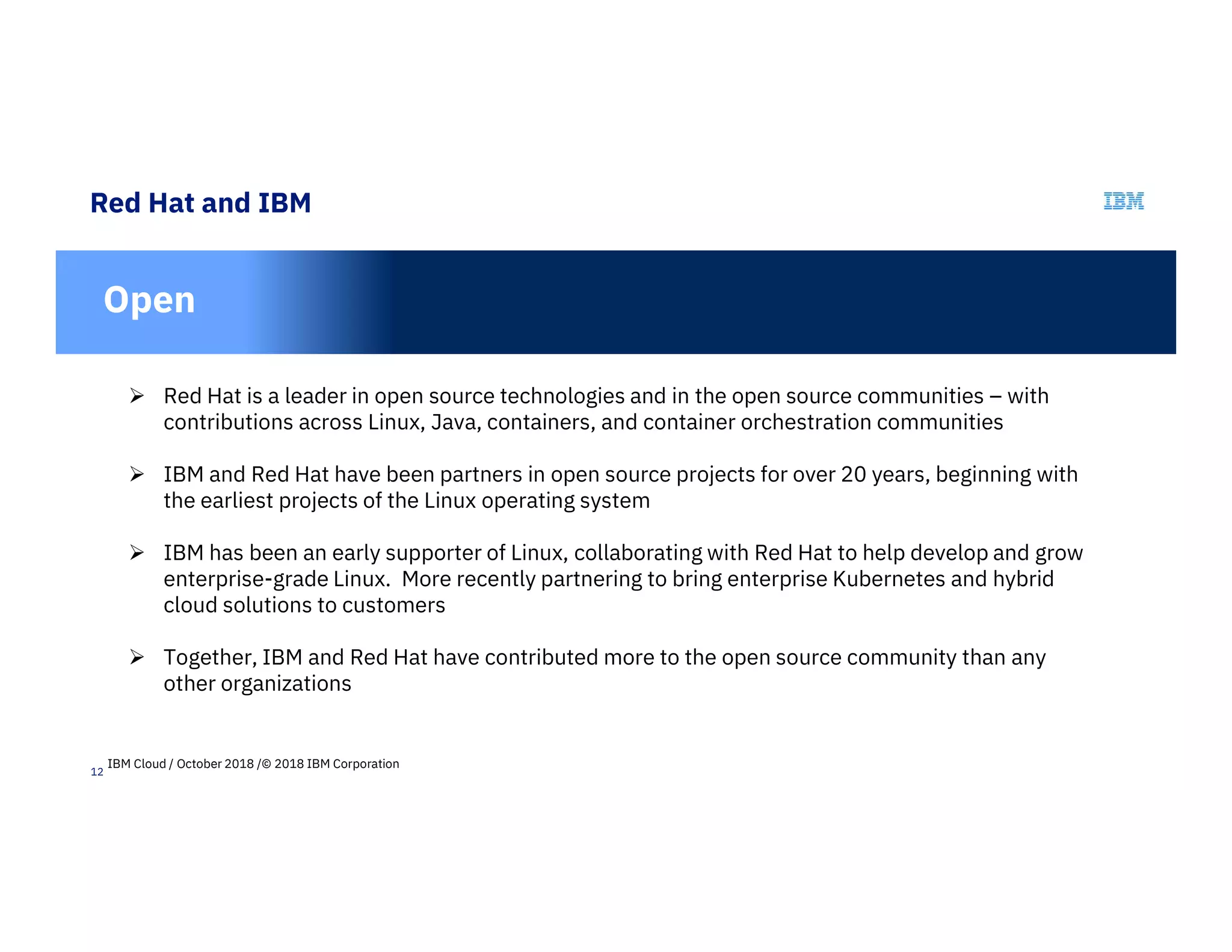 12
Red Hat and IBM
In
Open
 Red Hat is a leader in open source technologies and in the open source communities – with
contributions across Linux, Java, containers, and container orchestration communities
 IBM and Red Hat have been partners in open source projects for over 20 years, beginning with
the earliest projects of the Linux operating system
 IBM has been an early supporter of Linux, collaborating with Red Hat to help develop and grow
enterprise-grade Linux. More recently partnering to bring enterprise Kubernetes and hybrid
cloud solutions to customers
 Together, IBM and Red Hat have contributed more to the open source community than any
other organizations
IBM Cloud / October 2018 /© 2018 IBM Corporation
 