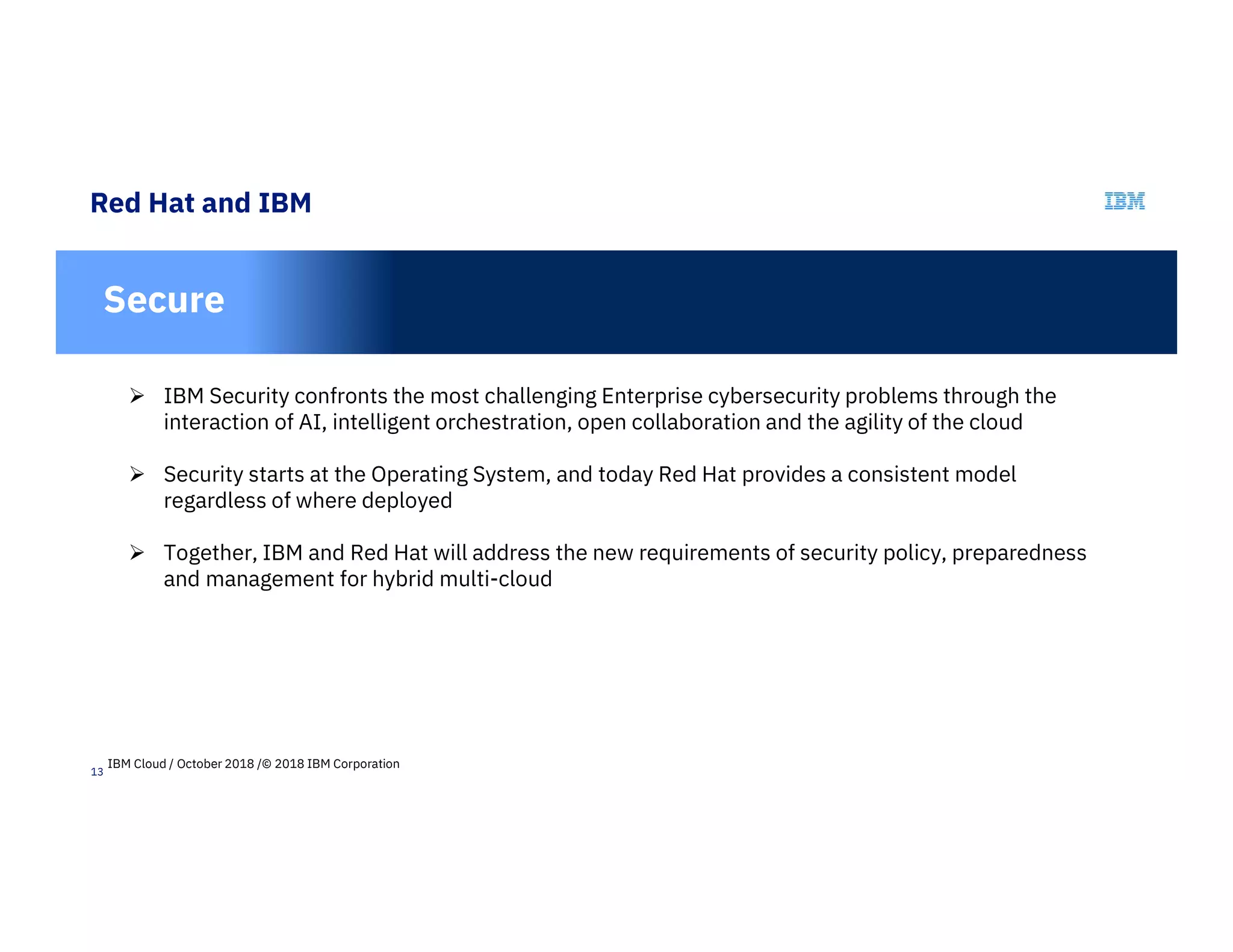 13
Red Hat and IBM
In
Secure
 IBM Security confronts the most challenging Enterprise cybersecurity problems through the
interaction of AI, intelligent orchestration, open collaboration and the agility of the cloud
 Security starts at the Operating System, and today Red Hat provides a consistent model
regardless of where deployed
 Together, IBM and Red Hat will address the new requirements of security policy, preparedness
and management for hybrid multi-cloud
IBM Cloud / October 2018 /© 2018 IBM Corporation
 