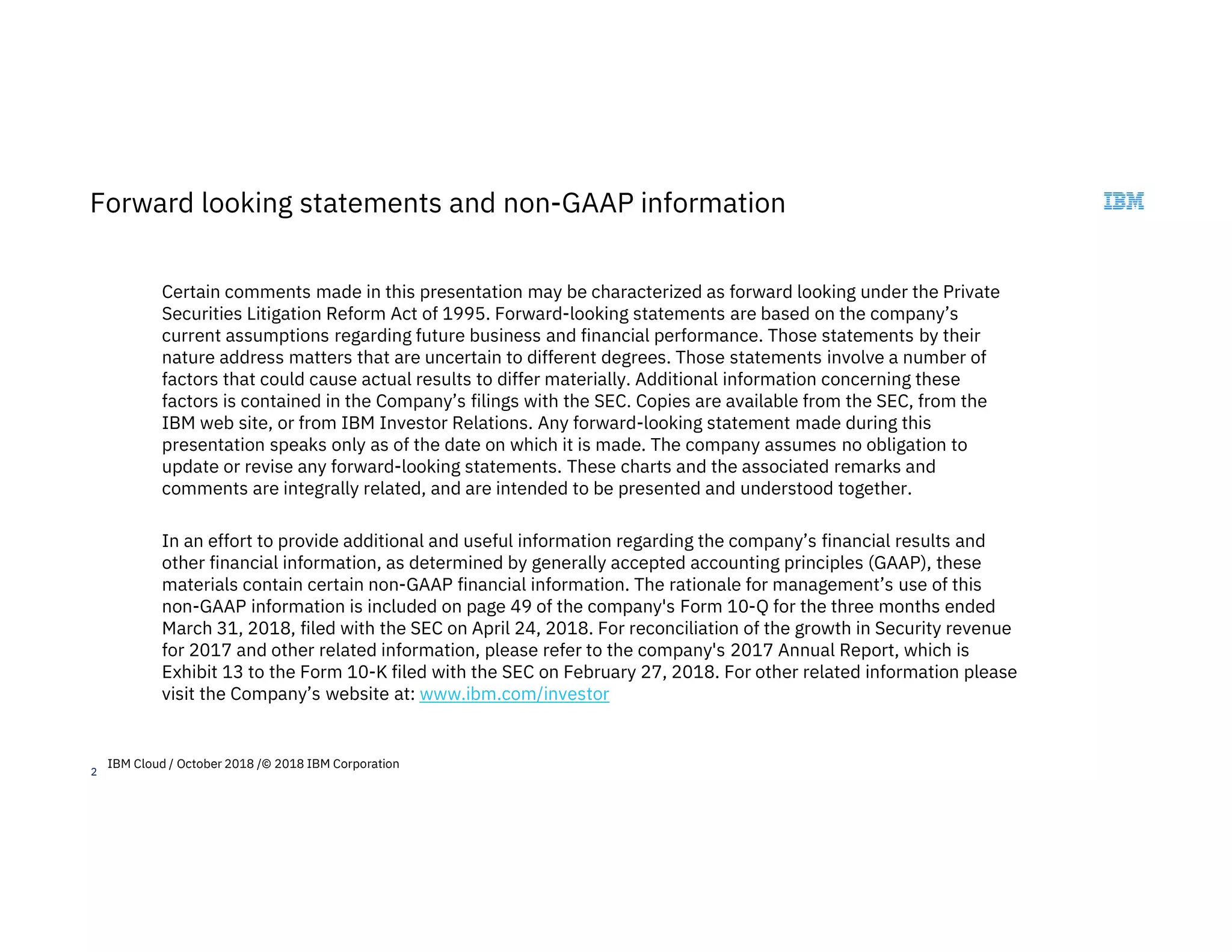 2
Forward looking statements and non-GAAP information
Certain comments made in this presentation may be characterized as forward looking under the Private
Securities Litigation Reform Act of 1995. Forward-looking statements are based on the company’s
current assumptions regarding future business and financial performance. Those statements by their
nature address matters that are uncertain to different degrees. Those statements involve a number of
factors that could cause actual results to differ materially. Additional information concerning these
factors is contained in the Company’s filings with the SEC. Copies are available from the SEC, from the
IBM web site, or from IBM Investor Relations. Any forward-looking statement made during this
presentation speaks only as of the date on which it is made. The company assumes no obligation to
update or revise any forward-looking statements. These charts and the associated remarks and
comments are integrally related, and are intended to be presented and understood together.
In an effort to provide additional and useful information regarding the company’s financial results and
other financial information, as determined by generally accepted accounting principles (GAAP), these
materials contain certain non-GAAP financial information. The rationale for management’s use of this
non-GAAP information is included on page 49 of the company's Form 10-Q for the three months ended
March 31, 2018, filed with the SEC on April 24, 2018. For reconciliation of the growth in Security revenue
for 2017 and other related information, please refer to the company's 2017 Annual Report, which is
Exhibit 13 to the Form 10-K filed with the SEC on February 27, 2018. For other related information please
visit the Company’s website at: www.ibm.com/investor
IBM Cloud / October 2018 /© 2018 IBM Corporation
 