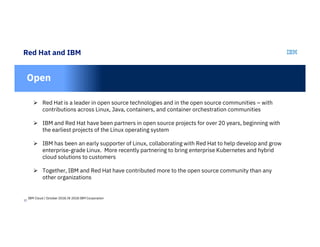 12
Red Hat and IBM
In
Open
 Red Hat is a leader in open source technologies and in the open source communities – with
contributions across Linux, Java, containers, and container orchestration communities
 IBM and Red Hat have been partners in open source projects for over 20 years, beginning with
the earliest projects of the Linux operating system
 IBM has been an early supporter of Linux, collaborating with Red Hat to help develop and grow
enterprise-grade Linux. More recently partnering to bring enterprise Kubernetes and hybrid
cloud solutions to customers
 Together, IBM and Red Hat have contributed more to the open source community than any
other organizations
IBM Cloud / October 2018 /© 2018 IBM Corporation
 