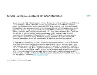 2
Forward looking statements and non-GAAP information
Certain comments made in this presentation may be characterized as forward looking under the Private
Securities Litigation Reform Act of 1995. Forward-looking statements are based on the company’s
current assumptions regarding future business and financial performance. Those statements by their
nature address matters that are uncertain to different degrees. Those statements involve a number of
factors that could cause actual results to differ materially. Additional information concerning these
factors is contained in the Company’s filings with the SEC. Copies are available from the SEC, from the
IBM web site, or from IBM Investor Relations. Any forward-looking statement made during this
presentation speaks only as of the date on which it is made. The company assumes no obligation to
update or revise any forward-looking statements. These charts and the associated remarks and
comments are integrally related, and are intended to be presented and understood together.
In an effort to provide additional and useful information regarding the company’s financial results and
other financial information, as determined by generally accepted accounting principles (GAAP), these
materials contain certain non-GAAP financial information. The rationale for management’s use of this
non-GAAP information is included on page 49 of the company's Form 10-Q for the three months ended
March 31, 2018, filed with the SEC on April 24, 2018. For reconciliation of the growth in Security revenue
for 2017 and other related information, please refer to the company's 2017 Annual Report, which is
Exhibit 13 to the Form 10-K filed with the SEC on February 27, 2018. For other related information please
visit the Company’s website at: www.ibm.com/investor
IBM Cloud / October 2018 /© 2018 IBM Corporation
 
