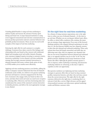 2	 The Right Time for Real-time Marketing




A leading global hotelier is using real-time marketing to           It’s the right time for real-time marketing
enhance loyalty and increase the amount of money spent              In a climate of rising customer expectations, now is the right
during each hotel visit. A major financial institution is using     time to refine your use of inbound channels – it’s the time to
event-triggered transactional and real-time communications to       go real time. Whether you are serving pre-defined static offers,
increase product penetration and turn customer behaviors into       no offers, or siloed offers, marketers who continue the status
profitable product investments. These are just two real-world       quo are missing a huge opportunity. Even some of the forward-
examples of the impact of real-time marketing.                      thinking marketers who adopted inbound marketing in its early
                                                                    days (i.e. the first Internet bubble) may have disparate systems
Selecting the right offer for each customer is a complex            in place that silo inbound and outbound marketing. These early
challenge. Customers have taken control of the dialogue and         systems have been left largely untouched, and while they are
relationship with your brand as they interact with traditional,     delivering some value, they are stagnant; new channels exist
digital and emerging social and mobile channels. Keeping            that are not served. Integration between inbound and outbound
your customers engaged requires investing in customer-centric,      data, or an upgrade initiative may be on the “to do” list, but
interactive marketing. A cross-channel, real-time marketing         global economic challenges forced many businesses to back
strategy that leverages customer-initiated interactions in          burner this effort. Although the global economic picture is
inbound channels (call center, website, kiosk, point-of-sale,       slow to improve, online marketing is maturing, and interactive
or ATM) enables you to market more effectively.                     marketing solutions are advancing, so the time is right to
                                                                    capitalize on this vast opportunity.
Applying real-time marketing practices even further, adding the
ability to integrate customer behavioral data from all channels     Best-practice marketers are deploying real-time marketing
(outbound, social, mobile, etc.) delivers even greater marketing    strategies to generate offers that are based on deep customer
precision and improves customer engagement for the long             profiles, transaction histories, and other rich, real-time context
term. Customers who engage with your brand on their own             about the current interaction. The right offer for the right
terms, and share their needs and wants are much more receptive      customer, delivered at the right time, is marketing that is so
to marketing offers. Moreover, real-time decisioning takes into     relevant it feels like a service. High relevance and the appeal
consideration the context of the customer’s current interaction     of personalized customer care help ensure optimal marketing
to identify, prioritize, and deliver the most appropriate message   results and lifetime customer value.
in any channel.
 