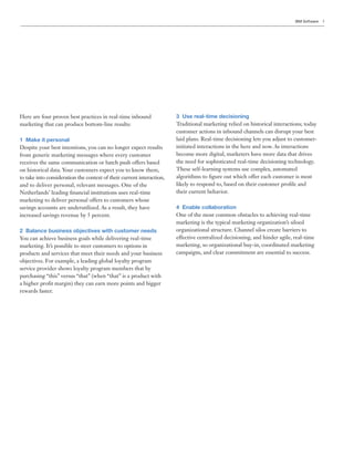 IBM Software   3




Here are four proven best practices in real-time inbound               3 Use real-time decisioning
marketing that can produce bottom-line results:                        Traditional marketing relied on historical interactions; today
                                                                       customer actions in inbound channels can disrupt your best
1 Make it personal                                                     laid plans. Real-time decisioning lets you adjust to customer-
Despite your best intentions, you can no longer expect results         initiated interactions in the here and now. As interactions
from generic marketing messages where every customer                   become more digital, marketers have more data that drives
receives the same communication or batch push offers based             the need for sophisticated real-time decisioning technology.
on historical data. Your customers expect you to know them,            These self-learning systems use complex, automated
to take into consideration the context of their current interaction,   algorithms to figure out which offer each customer is most
and to deliver personal, relevant messages. One of the                 likely to respond to, based on their customer profile and
Netherlands’ leading financial institutions uses real-time             their current behavior.
marketing to deliver personal offers to customers whose
savings accounts are underutilized. As a result, they have             4 Enable collaboration
increased savings revenue by 5 percent.                                One of the most common obstacles to achieving real-time
                                                                       marketing is the typical marketing organization’s siloed
2 Balance business objectives with customer needs                      organizational structure. Channel silos create barriers to
You can achieve business goals while delivering real-time              effective centralized decisioning, and hinder agile, real-time
marketing. It’s possible to steer customers to options in              marketing, so organizational buy-in, coordinated marketing
products and services that meet their needs and your business          campaigns, and clear commitment are essential to success.
objectives. For example, a leading global loyalty program
service provider shows loyalty program members that by
purchasing “this” versus “that” (when “that” is a product with
a higher profit margin) they can earn more points and bigger
rewards faster.
 
