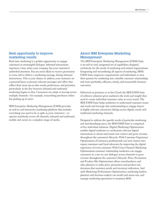 IBM Software   5




Real opportunity to improve                                         About IBM Enterprise Marketing
marketing results                                                   Management
Real-time marketing is a golden opportunity to engage               The IBM Enterprise Marketing Management (EMM) Suite
customers in meaningful dialogue. Inbound interactions              is an end-to-end, integrated set of capabilities designed
represent a time when your company has your customer’s              exclusively for the needs of marketing and related organizations.
undivided attention. You are more likely to receive permission      Integrating and streamlining all aspects of marketing, IBM’s
to cross-sell or deliver a marketing message during inbound         EMM Suite empowers organizations and individuals to turn
interactions. This is your chance to address your customer on       their passion for marketing into valuable customer relationships
a personal basis, to present relevant messages and offers that      and more profitable, efficient, timely, and measurable business
reflect their most up-to-date needs, preferences, and priorities,   outcomes.
particularly as the line between inbound and outbound
marketing begins to blur. Customers are adept at moving across      Delivered on premises or in the Cloud, the IBM EMM Suite
multiple channels—for example, researching purchases online         of software solutions gives marketers the tools and insight they
but picking up in store.                                            need to create individual customer value at every touch. The
                                                                    IBM EMM Suite helps marketers to understand customer wants
IBM Enterprise Marketing Management (EMM) provides                  and needs and leverage that understanding to engage buyers
an end-to-end interactive marketing platform that includes          in highly relevant, interactive dialogs across digital, social, and
everything you need to be as agile as your customers – to           traditional marketing channels.
operate seamlessly across all channels, inbound and outbound,
mobile and social, in a complete range of media.                    Designed to address the specific needs of particular marketing
                                                                    and merchandising users, the IBM EMM Suite is comprised
                                                                    of five individual solutions. Digital Marketing Optimization
                                                                    enables digital marketers to orchestrate relevant digital
                                                                    interactions to attract and retain new visitors and grow revenue
                                                                    throughout the customer’s lifecycle. With Customer Experience
                                                                    Optimization eCommerce professionals can turn visitors into
                                                                    repeat customers and loyal advocates by improving the digital
                                                                    experience of every customer. With Cross-Channel Marketing
                                                                    Optimization customer relationship marketers can engage
                                                                    customers in a one-to-one dialogue across channels to grow
                                                                    revenue throughout the customer’s lifecycle. Price, Promotion
                                                                    and Product Mix Optimization allows merchandisers and
                                                                    sales planners to make price, promotion and product mix
                                                                    decisions that maximize profit and inventory utilization. And
                                                                    with Marketing Performance Optimization, marketing leaders,
                                                                    planners and decision-makers can model and assess mix, and
                                                                    manage marketing operations to maximize ROI.
 