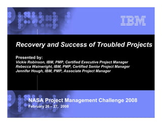 Recovery and Success of Troubled Projects
Presented by:
Vickie Robinson, IBM, PMP, Certified Executive Project Manager
Rebecca Wainwright, IBM, PMP, Certified Senior Project Manager
Jennifer Hough, IBM, PMP, Associate Project Manager




      NASA Project Management Challenge 2008
      February 26 – 27, 2008
                                                            © 2002 IBM Corporation
 