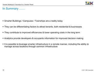 In Summary …… Smarter Buildings / Campuses / Townships are a reality today They can be differentiating factors to attract tenants, both residential & businesses They contribute to improved efficiencies & lower operating costs in the long term Analytics provide developers & occupants information for improved decision making It is possible to leverage smarter infrastructure in a remote manner, including the ability to manage across locations through common infrastructure 