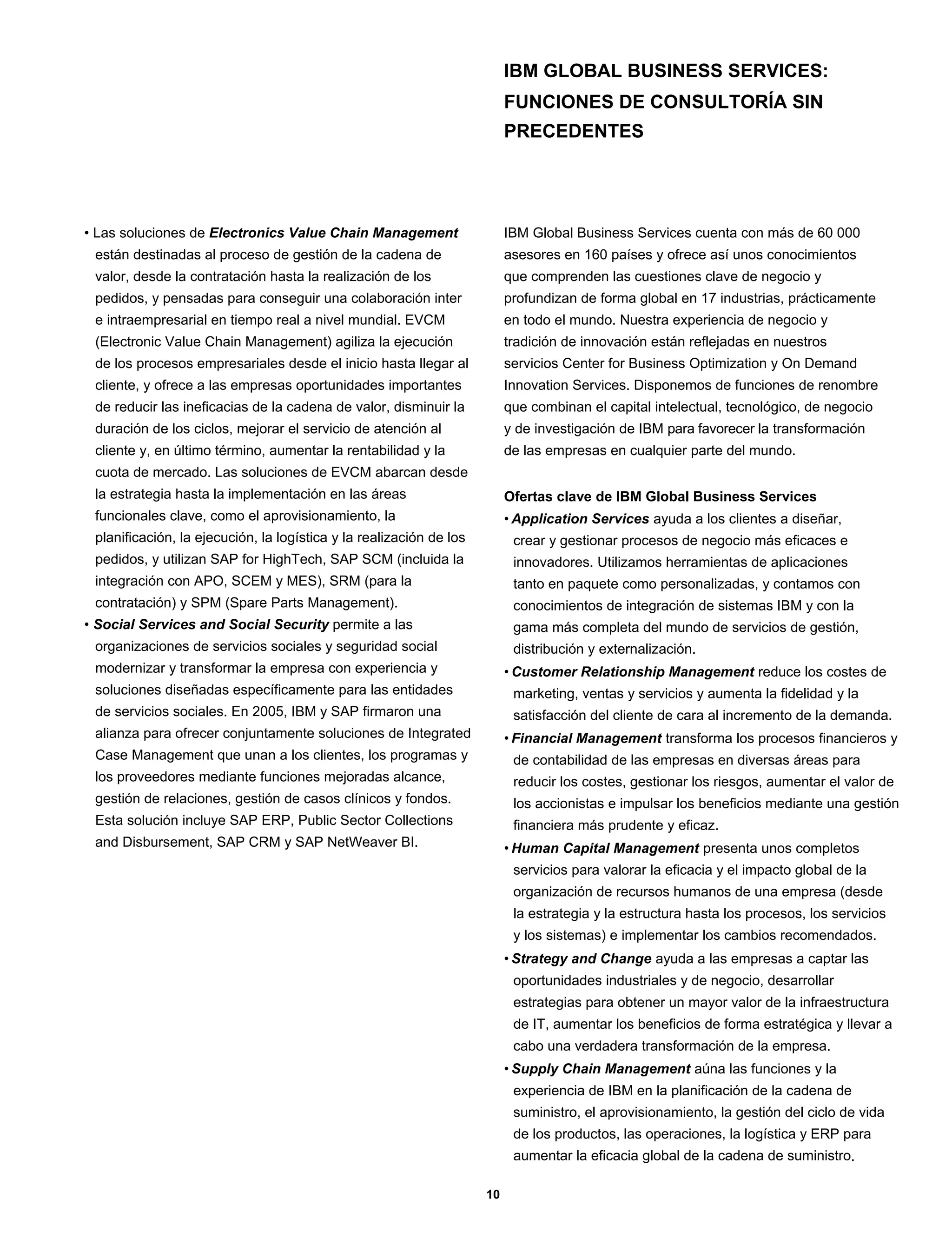 IBM GLOBAL BUSINESS SERVICES:
                                                                          FUNCIONES DE CONSULTORÍA SIN
                                                                          PRECEDENTES




• Las soluciones de Electronics Value Chain Management                    IBM Global Business Services cuenta con más de 60 000
 están destinadas al proceso de gestión de la cadena de                   asesores en 160 países y ofrece así unos conocimientos
 valor, desde la contratación hasta la realización de los                 que comprenden las cuestiones clave de negocio y
 pedidos, y pensadas para conseguir una colaboración inter                profundizan de forma global en 17 industrias, prácticamente
 e intraempresarial en tiempo real a nivel mundial. EVCM                  en todo el mundo. Nuestra experiencia de negocio y
 (Electronic Value Chain Management) agiliza la ejecución                 tradición de innovación están reflejadas en nuestros
 de los procesos empresariales desde el inicio hasta llegar al            servicios Center for Business Optimization y On Demand
 cliente, y ofrece a las empresas oportunidades importantes               Innovation Services. Disponemos de funciones de renombre
 de reducir las ineficacias de la cadena de valor, disminuir la           que combinan el capital intelectual, tecnológico, de negocio
 duración de los ciclos, mejorar el servicio de atención al               y de investigación de IBM para favorecer la transformación
 cliente y, en último término, aumentar la rentabilidad y la              de las empresas en cualquier parte del mundo.
 cuota de mercado. Las soluciones de EVCM abarcan desde
 la estrategia hasta la implementación en las áreas                       Ofertas clave de IBM Global Business Services
 funcionales clave, como el aprovisionamiento, la                         • Application Services ayuda a los clientes a diseñar,
 planificación, la ejecución, la logística y la realización de los         crear y gestionar procesos de negocio más eficaces e
 pedidos, y utilizan SAP for HighTech, SAP SCM (incluida la                innovadores. Utilizamos herramientas de aplicaciones
 integración con APO, SCEM y MES), SRM (para la                            tanto en paquete como personalizadas, y contamos con
 contratación) y SPM (Spare Parts Management).                             conocimientos de integración de sistemas IBM y con la
• Social Services and Social Security permite a las                        gama más completa del mundo de servicios de gestión,
 organizaciones de servicios sociales y seguridad social                   distribución y externalización.
 modernizar y transformar la empresa con experiencia y                    • Customer Relationship Management reduce los costes de
 soluciones diseñadas específicamente para las entidades                   marketing, ventas y servicios y aumenta la fidelidad y la
 de servicios sociales. En 2005, IBM y SAP firmaron una                    satisfacción del cliente de cara al incremento de la demanda.
 alianza para ofrecer conjuntamente soluciones de Integrated              • Financial Management transforma los procesos financieros y
 Case Management que unan a los clientes, los programas y                  de contabilidad de las empresas en diversas áreas para
 los proveedores mediante funciones mejoradas alcance,                     reducir los costes, gestionar los riesgos, aumentar el valor de
 gestión de relaciones, gestión de casos clínicos y fondos.                los accionistas e impulsar los beneficios mediante una gestión
 Esta solución incluye SAP ERP, Public Sector Collections                  financiera más prudente y eficaz.
 and Disbursement, SAP CRM y SAP NetWeaver BI.                            • Human Capital Management presenta unos completos
                                                                           servicios para valorar la eficacia y el impacto global de la
                                                                           organización de recursos humanos de una empresa (desde
                                                                           la estrategia y la estructura hasta los procesos, los servicios
                                                                           y los sistemas) e implementar los cambios recomendados.
                                                                          • Strategy and Change ayuda a las empresas a captar las
                                                                           oportunidades industriales y de negocio, desarrollar
                                                                           estrategias para obtener un mayor valor de la infraestructura
                                                                           de IT, aumentar los beneficios de forma estratégica y llevar a
                                                                           cabo una verdadera transformación de la empresa.
                                                                          • Supply Chain Management aúna las funciones y la
                                                                           experiencia de IBM en la planificación de la cadena de
                                                                           suministro, el aprovisionamiento, la gestión del ciclo de vida
                                                                           de los productos, las operaciones, la logística y ERP para
                                                                           aumentar la eficacia global de la cadena de suministro.

                                                                     10
 