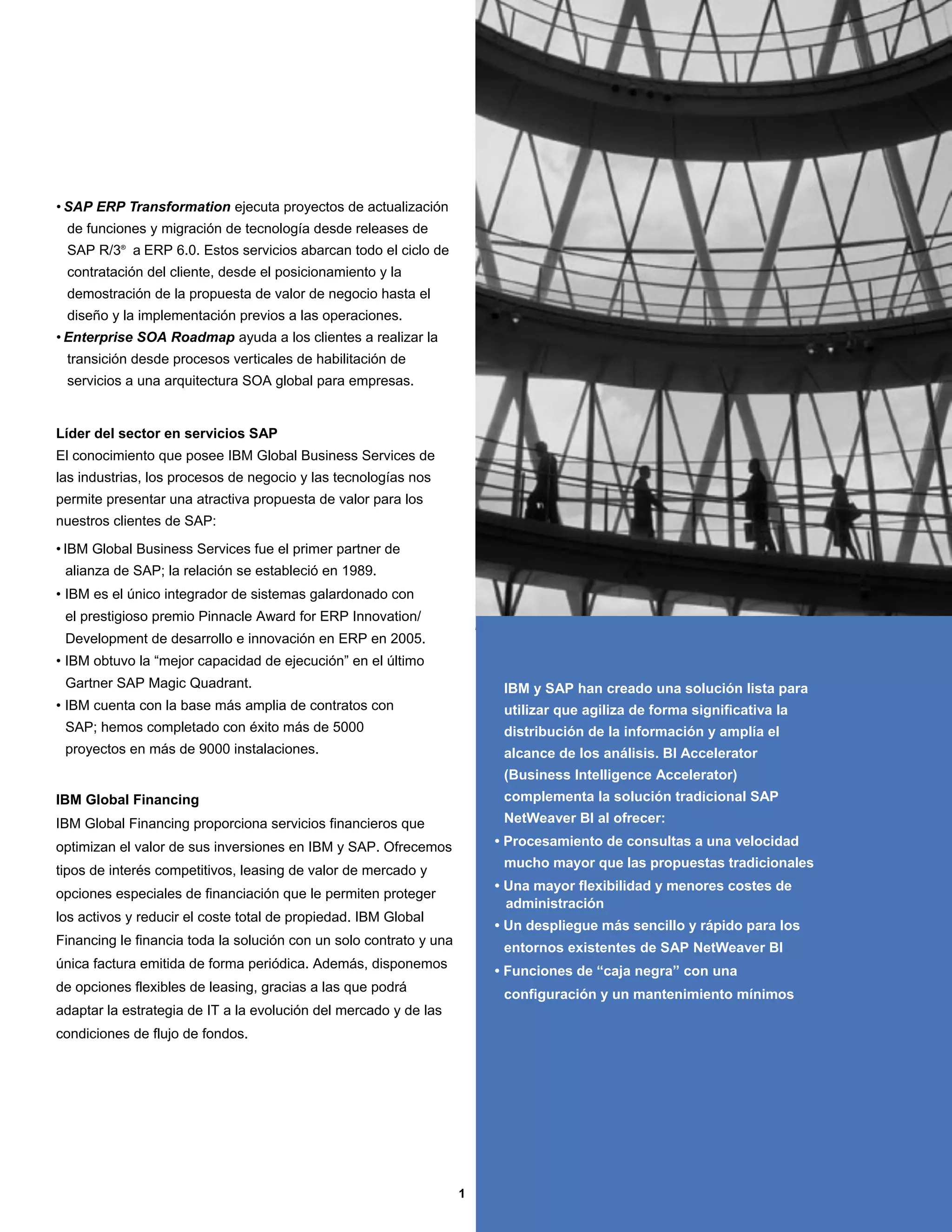 • SAP ERP Transformation ejecuta proyectos de actualización
 de funciones y migración de tecnología desde releases de
 SAP R/3® a ERP 6.0. Estos servicios abarcan todo el ciclo de
 contratación del cliente, desde el posicionamiento y la
 demostración de la propuesta de valor de negocio hasta el
 diseño y la implementación previos a las operaciones.
• Enterprise SOA Roadmap ayuda a los clientes a realizar la
 transición desde procesos verticales de habilitación de
 servicios a una arquitectura SOA global para empresas.


Líder del sector en servicios SAP
El conocimiento que posee IBM Global Business Services de
las industrias, los procesos de negocio y las tecnologías nos
permite presentar una atractiva propuesta de valor para los
nuestros clientes de SAP:

• IBM Global Business Services fue el primer partner de
 alianza de SAP; la relación se estableció en 1989.
• IBM es el único integrador de sistemas galardonado con
 el prestigioso premio Pinnacle Award for ERP Innovation/
 Development de desarrollo e innovación en ERP en 2005.
• IBM obtuvo la “mejor capacidad de ejecución” en el último
 Gartner SAP Magic Quadrant.                                             IBM y SAP han creado una solución lista para
• IBM cuenta con la base más amplia de contratos con                     utilizar que agiliza de forma significativa la
 SAP; hemos completado con éxito más de 5000                             distribución de la información y amplía el
 proyectos en más de 9000 instalaciones.                                 alcance de los análisis. BI Accelerator
                                                                         (Business Intelligence Accelerator)
IBM Global Financing                                                     complementa la solución tradicional SAP
IBM Global Financing proporciona servicios financieros que               NetWeaver BI al ofrecer:

optimizan el valor de sus inversiones en IBM y SAP. Ofrecemos           • Procesamiento de consultas a una velocidad
                                                                         mucho mayor que las propuestas tradicionales
tipos de interés competitivos, leasing de valor de mercado y
                                                                        • Una mayor flexibilidad y menores costes de
opciones especiales de financiación que le permiten proteger
                                                                          administración
los activos y reducir el coste total de propiedad. IBM Global
                                                                        • Un despliegue más sencillo y rápido para los
Financing le financia toda la solución con un solo contrato y una
                                                                         entornos existentes de SAP NetWeaver BI
única factura emitida de forma periódica. Además, disponemos
                                                                        • Funciones de “caja negra” con una
de opciones flexibles de leasing, gracias a las que podrá
                                                                         configuración y un mantenimiento mínimos
adaptar la estrategia de IT a la evolución del mercado y de las
condiciones de flujo de fondos.




                                                                    1
 