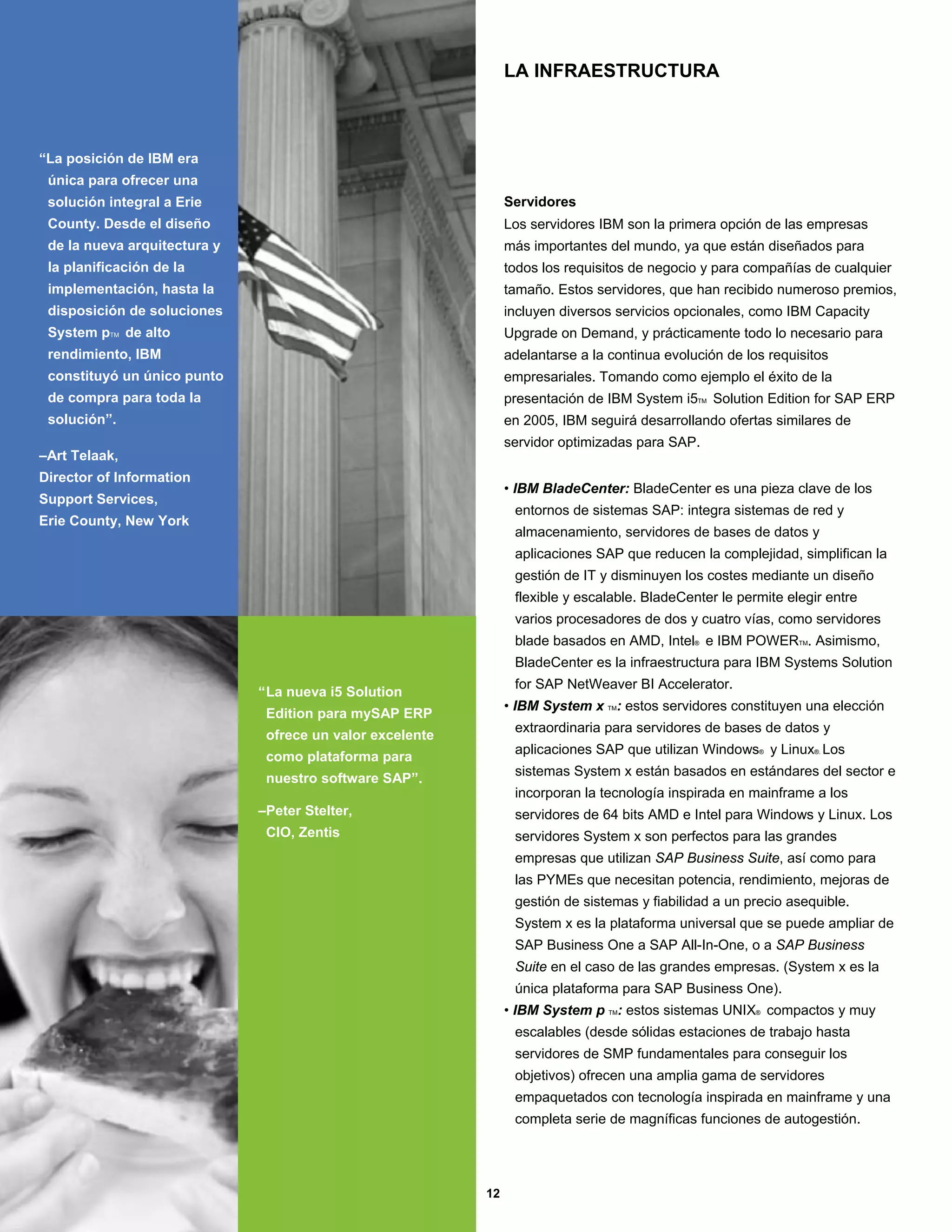 LA INFRAESTRUCTURA



“La posición de IBM era
 única para ofrecer una
 solución integral a Erie                                       Servidores
 County. Desde el diseño                                        Los servidores IBM son la primera opción de las empresas
 de la nueva arquitectura y                                     más importantes del mundo, ya que están diseñados para
 la planificación de la                                         todos los requisitos de negocio y para compañías de cualquier
 implementación, hasta la                                       tamaño. Estos servidores, que han recibido numeroso premios,
 disposición de soluciones                                      incluyen diversos servicios opcionales, como IBM Capacity
 System pTM de alto                                             Upgrade on Demand, y prácticamente todo lo necesario para
 rendimiento, IBM                                               adelantarse a la continua evolución de los requisitos
 constituyó un único punto                                      empresariales. Tomando como ejemplo el éxito de la
 de compra para toda la                                         presentación de IBM System i5TM Solution Edition for SAP ERP
 solución”.                                                     en 2005, IBM seguirá desarrollando ofertas similares de
                                                                servidor optimizadas para SAP.
–Art Telaak,
Director of Information
                                                                • IBM BladeCenter: BladeCenter es una pieza clave de los
Support Services,
                                                                 entornos de sistemas SAP: integra sistemas de red y
Erie County, New York
                                                                 almacenamiento, servidores de bases de datos y
                                                                 aplicaciones SAP que reducen la complejidad, simplifican la
                                                                 gestión de IT y disminuyen los costes mediante un diseño
                                                                 flexible y escalable. BladeCenter le permite elegir entre
                                                                 varios procesadores de dos y cuatro vías, como servidores
                                                                 blade basados en AMD, Intel® e IBM POWERTM. Asimismo,
                                                                 BladeCenter es la infraestructura para IBM Systems Solution
                                                                 for SAP NetWeaver BI Accelerator.
                              “La nueva i5 Solution
                                                                • IBM System x TM: estos servidores constituyen una elección
                               Edition para mySAP ERP
                                                                 extraordinaria para servidores de bases de datos y
                               ofrece un valor excelente
                                                                 aplicaciones SAP que utilizan Windows® y Linux®. Los
                               como plataforma para
                                                                 sistemas System x están basados en estándares del sector e
                               nuestro software SAP”.
                                                                 incorporan la tecnología inspirada en mainframe a los
                              –Peter Stelter,                    servidores de 64 bits AMD e Intel para Windows y Linux. Los
                               CIO, Zentis                       servidores System x son perfectos para las grandes
                                                                 empresas que utilizan SAP Business Suite, así como para
                                                                 las PYMEs que necesitan potencia, rendimiento, mejoras de
                                                                 gestión de sistemas y fiabilidad a un precio asequible.
                                                                 System x es la plataforma universal que se puede ampliar de
                                                                 SAP Business One a SAP All-In-One, o a SAP Business
                                                                 Suite en el caso de las grandes empresas. (System x es la
                                                                 única plataforma para SAP Business One).
                                                                • IBM System p TM: estos sistemas UNIX® compactos y muy
                                                                 escalables (desde sólidas estaciones de trabajo hasta
                                                                 servidores de SMP fundamentales para conseguir los
                                                                 objetivos) ofrecen una amplia gama de servidores
                                                                 empaquetados con tecnología inspirada en mainframe y una
                                                                 completa serie de magníficas funciones de autogestión.




                                                           12
 