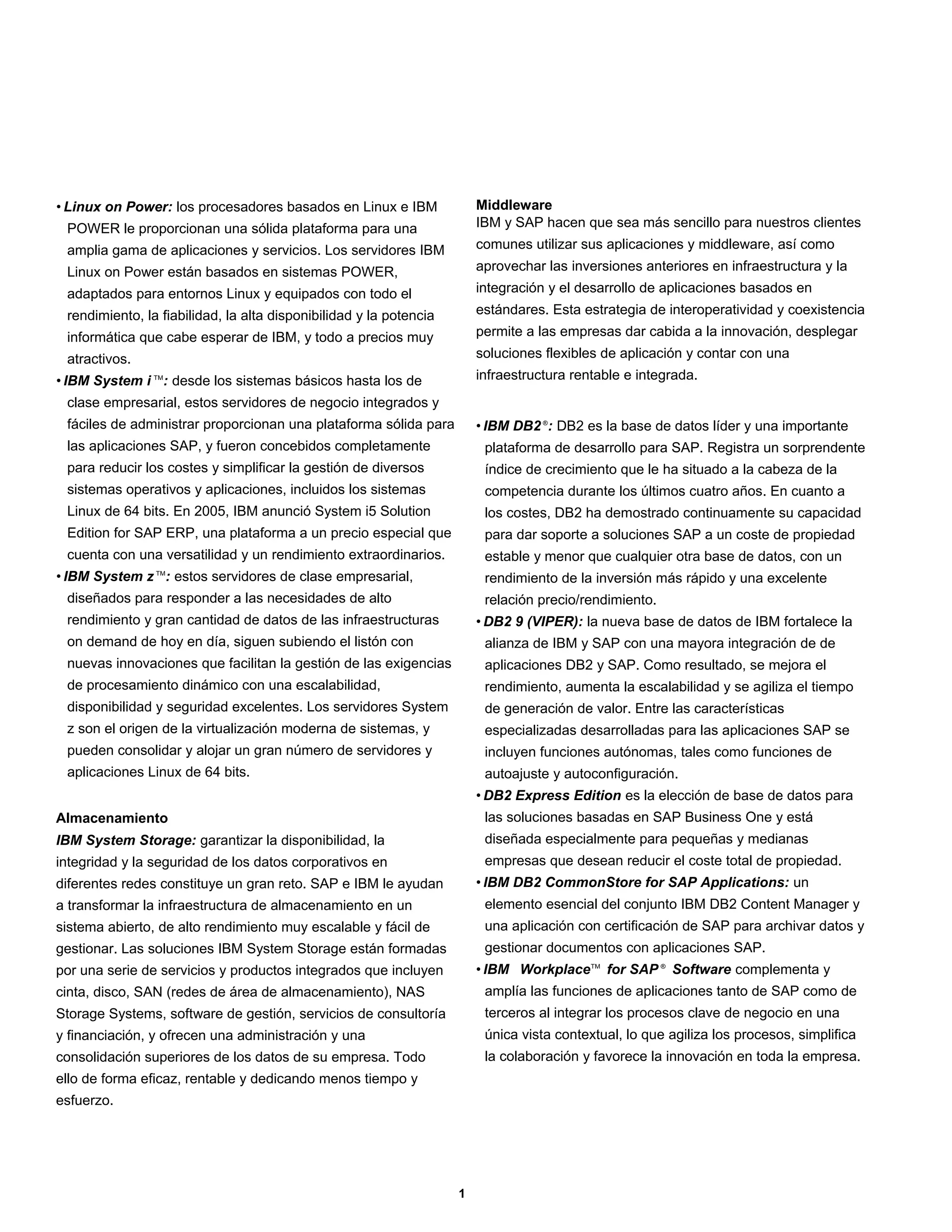 • Linux on Power: los procesadores basados en Linux e IBM               Middleware
 POWER le proporcionan una sólida plataforma para una                   IBM y SAP hacen que sea más sencillo para nuestros clientes
 amplia gama de aplicaciones y servicios. Los servidores IBM            comunes utilizar sus aplicaciones y middleware, así como
 Linux on Power están basados en sistemas POWER,                        aprovechar las inversiones anteriores en infraestructura y la
 adaptados para entornos Linux y equipados con todo el                  integración y el desarrollo de aplicaciones basados en
 rendimiento, la fiabilidad, la alta disponibilidad y la potencia       estándares. Esta estrategia de interoperatividad y coexistencia
 informática que cabe esperar de IBM, y todo a precios muy              permite a las empresas dar cabida a la innovación, desplegar
 atractivos.                                                            soluciones flexibles de aplicación y contar con una
• IBM System i TM: desde los sistemas básicos hasta los de              infraestructura rentable e integrada.
 clase empresarial, estos servidores de negocio integrados y
 fáciles de administrar proporcionan una plataforma sólida para         • IBM DB2 ®: DB2 es la base de datos líder y una importante
 las aplicaciones SAP, y fueron concebidos completamente                 plataforma de desarrollo para SAP. Registra un sorprendente
 para reducir los costes y simplificar la gestión de diversos            índice de crecimiento que le ha situado a la cabeza de la
 sistemas operativos y aplicaciones, incluidos los sistemas              competencia durante los últimos cuatro años. En cuanto a
 Linux de 64 bits. En 2005, IBM anunció System i5 Solution               los costes, DB2 ha demostrado continuamente su capacidad
 Edition for SAP ERP, una plataforma a un precio especial que            para dar soporte a soluciones SAP a un coste de propiedad
 cuenta con una versatilidad y un rendimiento extraordinarios.           estable y menor que cualquier otra base de datos, con un
• IBM System z TM: estos servidores de clase empresarial,                rendimiento de la inversión más rápido y una excelente
 diseñados para responder a las necesidades de alto                      relación precio/rendimiento.
 rendimiento y gran cantidad de datos de las infraestructuras           • DB2 9 (VIPER): la nueva base de datos de IBM fortalece la
 on demand de hoy en día, siguen subiendo el listón con                  alianza de IBM y SAP con una mayora integración de de
 nuevas innovaciones que facilitan la gestión de las exigencias          aplicaciones DB2 y SAP. Como resultado, se mejora el
 de procesamiento dinámico con una escalabilidad,                        rendimiento, aumenta la escalabilidad y se agiliza el tiempo
 disponibilidad y seguridad excelentes. Los servidores System            de generación de valor. Entre las características
 z son el origen de la virtualización moderna de sistemas, y             especializadas desarrolladas para las aplicaciones SAP se
 pueden consolidar y alojar un gran número de servidores y               incluyen funciones autónomas, tales como funciones de
 aplicaciones Linux de 64 bits.                                          autoajuste y autoconfiguración.
                                                                        • DB2 Express Edition es la elección de base de datos para
Almacenamiento                                                           las soluciones basadas en SAP Business One y está
IBM System Storage: garantizar la disponibilidad, la                     diseñada especialmente para pequeñas y medianas
integridad y la seguridad de los datos corporativos en                   empresas que desean reducir el coste total de propiedad.
diferentes redes constituye un gran reto. SAP e IBM le ayudan           • IBM DB2 CommonStore for SAP Applications: un
a transformar la infraestructura de almacenamiento en un                 elemento esencial del conjunto IBM DB2 Content Manager y
sistema abierto, de alto rendimiento muy escalable y fácil de            una aplicación con certificación de SAP para archivar datos y
gestionar. Las soluciones IBM System Storage están formadas              gestionar documentos con aplicaciones SAP.
por una serie de servicios y productos integrados que incluyen          • IBM Workplace TM for SAP ® Software complementa y
cinta, disco, SAN (redes de área de almacenamiento), NAS                 amplía las funciones de aplicaciones tanto de SAP como de
Storage Systems, software de gestión, servicios de consultoría           terceros al integrar los procesos clave de negocio en una
y financiación, y ofrecen una administración y una                       única vista contextual, lo que agiliza los procesos, simplifica
consolidación superiores de los datos de su empresa. Todo                la colaboración y favorece la innovación en toda la empresa.
ello de forma eficaz, rentable y dedicando menos tiempo y
esfuerzo.




                                                                    1
 