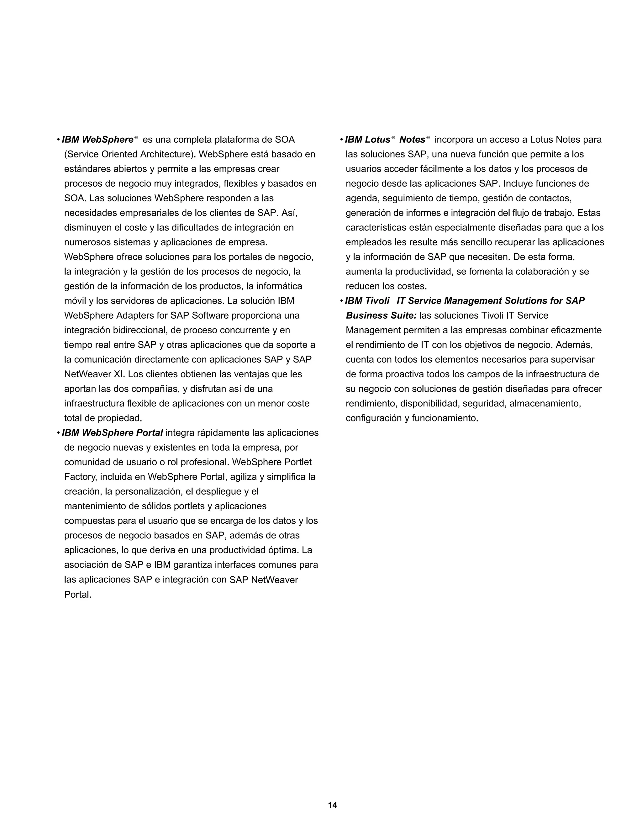 • IBM WebSphere ® es una completa plataforma de SOA                    • IBM Lotus ® Notes ® incorpora un acceso a Lotus Notes para
 (Service Oriented Architecture). WebSphere está basado en              las soluciones SAP, una nueva función que permite a los
 estándares abiertos y permite a las empresas crear                     usuarios acceder fácilmente a los datos y los procesos de
 procesos de negocio muy integrados, flexibles y basados en             negocio desde las aplicaciones SAP. Incluye funciones de
 SOA. Las soluciones WebSphere responden a las                          agenda, seguimiento de tiempo, gestión de contactos,
 necesidades empresariales de los clientes de SAP. Así,                 generación de informes e integración del flujo de trabajo. Estas
 disminuyen el coste y las dificultades de integración en               características están especialmente diseñadas para que a los
 numerosos sistemas y aplicaciones de empresa.                          empleados les resulte más sencillo recuperar las aplicaciones
 WebSphere ofrece soluciones para los portales de negocio,              y la información de SAP que necesiten. De esta forma,
 la integración y la gestión de los procesos de negocio, la             aumenta la productividad, se fomenta la colaboración y se
 gestión de la información de los productos, la informática             reducen los costes.
 móvil y los servidores de aplicaciones. La solución IBM               • IBM Tivoli IT Service Management Solutions for SAP
 WebSphere Adapters for SAP Software proporciona una                    Business Suite: las soluciones Tivoli IT Service
 integración bidireccional, de proceso concurrente y en                 Management permiten a las empresas combinar eficazmente
 tiempo real entre SAP y otras aplicaciones que da soporte a            el rendimiento de IT con los objetivos de negocio. Además,
 la comunicación directamente con aplicaciones SAP y SAP                cuenta con todos los elementos necesarios para supervisar
 NetWeaver XI. Los clientes obtienen las ventajas que les               de forma proactiva todos los campos de la infraestructura de
 aportan las dos compañías, y disfrutan así de una                      su negocio con soluciones de gestión diseñadas para ofrecer
 infraestructura flexible de aplicaciones con un menor coste            rendimiento, disponibilidad, seguridad, almacenamiento,
 total de propiedad.                                                    configuración y funcionamiento.
• IBM WebSphere Portal integra rápidamente las aplicaciones
 de negocio nuevas y existentes en toda la empresa, por
 comunidad de usuario o rol profesional. WebSphere Portlet
 Factory, incluida en WebSphere Portal, agiliza y simplifica la
 creación, la personalización, el despliegue y el
 mantenimiento de sólidos portlets y aplicaciones
 compuestas para el usuario que se encarga de los datos y los
 procesos de negocio basados en SAP, además de otras
 aplicaciones, lo que deriva en una productividad óptima. La
 asociación de SAP e IBM garantiza interfaces comunes para
 las aplicaciones SAP e integración con SAP NetWeaver
 Portal.




                                                                  14
 