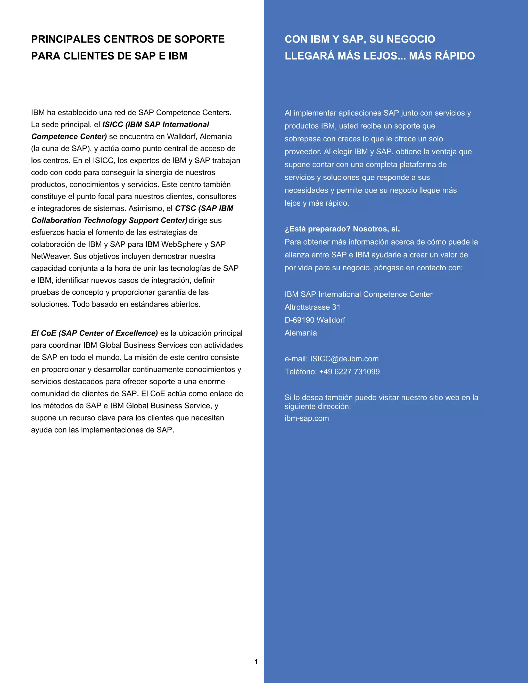 PRINCIPALES CENTROS DE SOPORTE                                      CON IBM Y SAP, SU NEGOCIO
PARA CLIENTES DE SAP E IBM                                          LLEGARÁ MÁS LEJOS... MÁS RÁPIDO




IBM ha establecido una red de SAP Competence Centers.               Al implementar aplicaciones SAP junto con servicios y
La sede principal, el ISICC (IBM SAP International                  productos IBM, usted recibe un soporte que
Competence Center) se encuentra en Walldorf, Alemania               sobrepasa con creces lo que le ofrece un solo
(la cuna de SAP), y actúa como punto central de acceso de           proveedor. Al elegir IBM y SAP, obtiene la ventaja que
los centros. En el ISICC, los expertos de IBM y SAP trabajan
                                                                    supone contar con una completa plataforma de
codo con codo para conseguir la sinergia de nuestros
                                                                    servicios y soluciones que responde a sus
productos, conocimientos y servicios. Este centro también
                                                                    necesidades y permite que su negocio llegue más
constituye el punto focal para nuestros clientes, consultores
                                                                    lejos y más rápido.
e integradores de sistemas. Asimismo, el CTSC (SAP IBM
Collaboration Technology Support Center) dirige sus
esfuerzos hacia el fomento de las estrategias de                    ¿Está preparado? Nosotros, sí.
colaboración de IBM y SAP para IBM WebSphere y SAP                  Para obtener más información acerca de cómo puede la
NetWeaver. Sus objetivos incluyen demostrar nuestra                 alianza entre SAP e IBM ayudarle a crear un valor de
capacidad conjunta a la hora de unir las tecnologías de SAP         por vida para su negocio, póngase en contacto con:
e IBM, identificar nuevos casos de integración, definir
pruebas de concepto y proporcionar garantía de las                  IBM SAP International Competence Center
soluciones. Todo basado en estándares abiertos.                     Altrottstrasse 31
                                                                    D-69190 Walldorf
El CoE (SAP Center of Excellence) es la ubicación principal         Alemania
para coordinar IBM Global Business Services con actividades
de SAP en todo el mundo. La misión de este centro consiste          e-mail: ISICC@de.ibm.com
en proporcionar y desarrollar continuamente conocimientos y         Teléfono: +49 6227 731099
servicios destacados para ofrecer soporte a una enorme
comunidad de clientes de SAP. El CoE actúa como enlace de
                                                                    Si lo desea también puede visitar nuestro sitio web en la
los métodos de SAP e IBM Global Business Service, y                 siguiente dirección:
supone un recurso clave para los clientes que necesitan             ibm-sap.com
ayuda con las implementaciones de SAP.




                                                                1
 