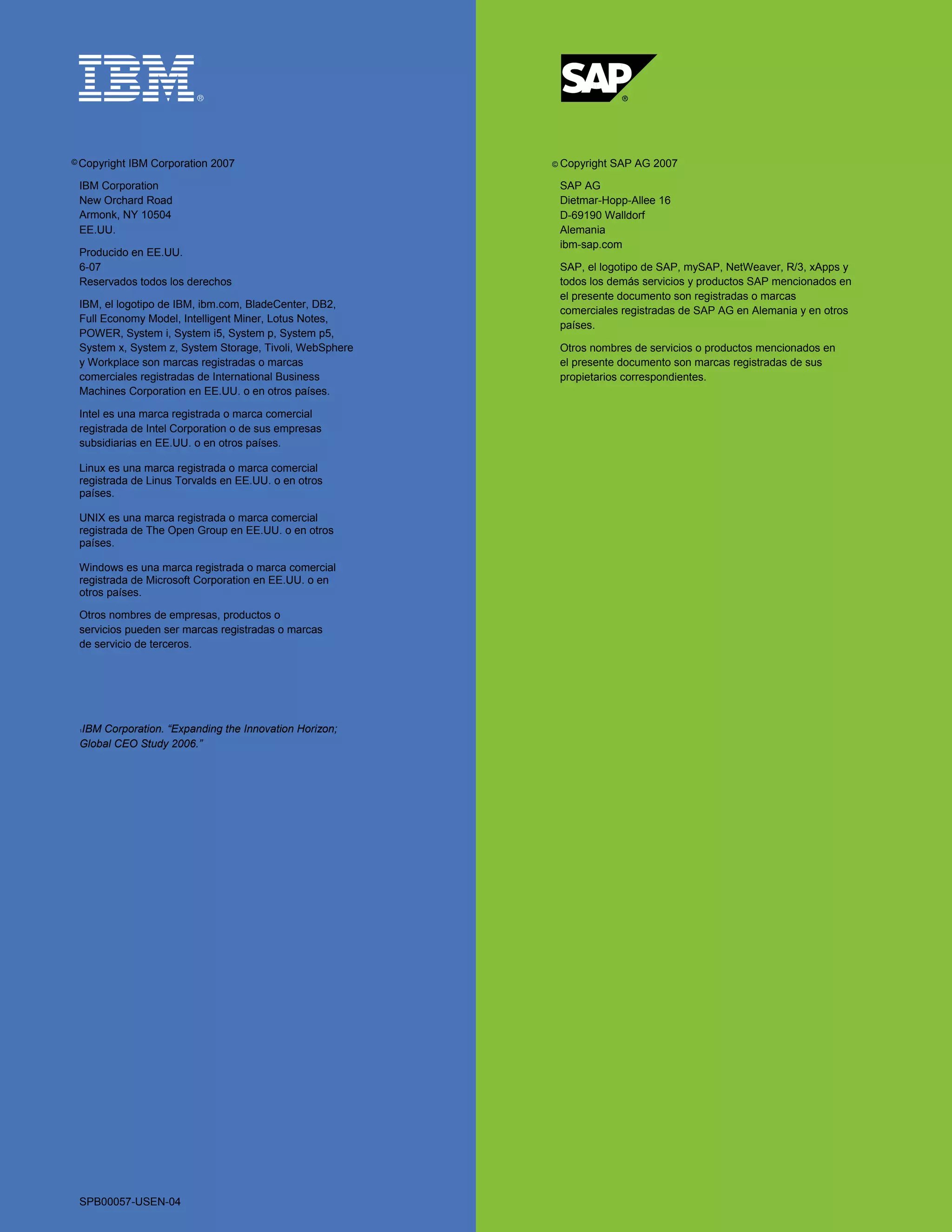 © Copyright   IBM Corporation 2007                       © Copyright   SAP AG 2007

 IBM Corporation                                          SAP AG
 New Orchard Road                                         Dietmar-Hopp-Allee 16
 Armonk, NY 10504                                         D-69190 Walldorf
 EE.UU.                                                   Alemania
                                                          ibm-sap.com
 Producido en EE.UU.
 6-07                                                     SAP, el logotipo de SAP, mySAP, NetWeaver, R/3, xApps y
 Reservados todos los derechos                            todos los demás servicios y productos SAP mencionados en
                                                          el presente documento son registradas o marcas
 IBM, el logotipo de IBM, ibm.com, BladeCenter, DB2,
                                                          comerciales registradas de SAP AG en Alemania y en otros
 Full Economy Model, Intelligent Miner, Lotus Notes,
                                                          países.
 POWER, System i, System i5, System p, System p5,
 System x, System z, System Storage, Tivoli, WebSphere    Otros nombres de servicios o productos mencionados en
 y Workplace son marcas registradas o marcas              el presente documento son marcas registradas de sus
 comerciales registradas de International Business        propietarios correspondientes.
 Machines Corporation en EE.UU. o en otros países.

 Intel es una marca registrada o marca comercial
 registrada de Intel Corporation o de sus empresas
 subsidiarias en EE.UU. o en otros países.

 Linux es una marca registrada o marca comercial
 registrada de Linus Torvalds en EE.UU. o en otros
 países.

 UNIX es una marca registrada o marca comercial
 registrada de The Open Group en EE.UU. o en otros
 países.

 Windows es una marca registrada o marca comercial
 registrada de Microsoft Corporation en EE.UU. o en
 otros países.

 Otros nombres de empresas, productos o
 servicios pueden ser marcas registradas o marcas
 de servicio de terceros.




 IBM Corporation. “Expanding the Innovation Horizon;
 1


 Global CEO Study 2006.”




 SPB00057-USEN-04
 