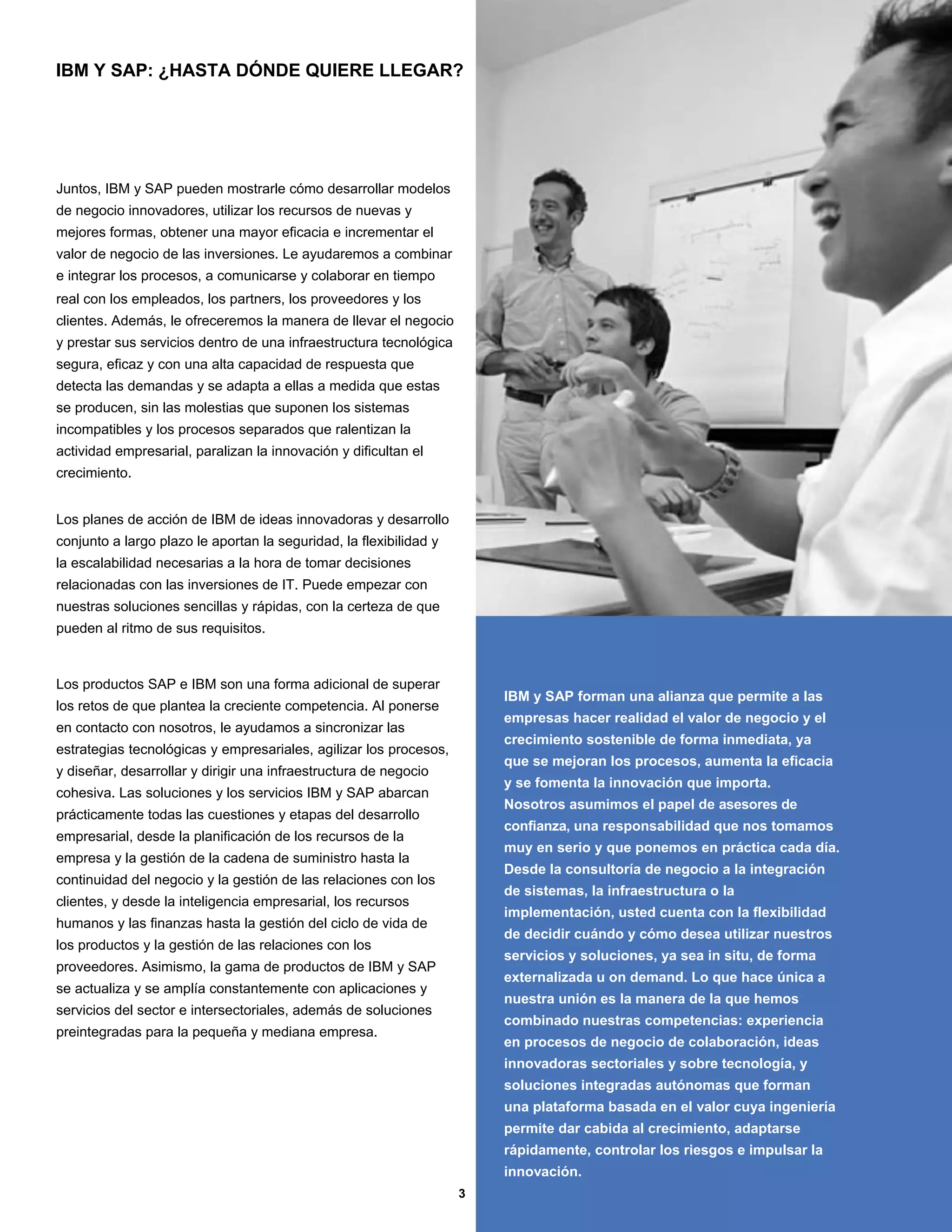 IBM Y SAP: ¿HASTA DÓNDE QUIERE LLEGAR?




Juntos, IBM y SAP pueden mostrarle cómo desarrollar modelos
de negocio innovadores, utilizar los recursos de nuevas y
mejores formas, obtener una mayor eficacia e incrementar el
valor de negocio de las inversiones. Le ayudaremos a combinar
e integrar los procesos, a comunicarse y colaborar en tiempo
real con los empleados, los partners, los proveedores y los
clientes. Además, le ofreceremos la manera de llevar el negocio
y prestar sus servicios dentro de una infraestructura tecnológica
segura, eficaz y con una alta capacidad de respuesta que
detecta las demandas y se adapta a ellas a medida que estas
se producen, sin las molestias que suponen los sistemas
incompatibles y los procesos separados que ralentizan la
actividad empresarial, paralizan la innovación y dificultan el
crecimiento.


Los planes de acción de IBM de ideas innovadoras y desarrollo
conjunto a largo plazo le aportan la seguridad, la flexibilidad y
la escalabilidad necesarias a la hora de tomar decisiones
relacionadas con las inversiones de IT. Puede empezar con
nuestras soluciones sencillas y rápidas, con la certeza de que
pueden al ritmo de sus requisitos.



Los productos SAP e IBM son una forma adicional de superar
                                                                        IBM y SAP forman una alianza que permite a las
los retos de que plantea la creciente competencia. Al ponerse
                                                                        empresas hacer realidad el valor de negocio y el
en contacto con nosotros, le ayudamos a sincronizar las
                                                                        crecimiento sostenible de forma inmediata, ya
estrategias tecnológicas y empresariales, agilizar los procesos,
                                                                        que se mejoran los procesos, aumenta la eficacia
y diseñar, desarrollar y dirigir una infraestructura de negocio
                                                                        y se fomenta la innovación que importa.
cohesiva. Las soluciones y los servicios IBM y SAP abarcan
                                                                        Nosotros asumimos el papel de asesores de
prácticamente todas las cuestiones y etapas del desarrollo
                                                                        confianza, una responsabilidad que nos tomamos
empresarial, desde la planificación de los recursos de la
                                                                        muy en serio y que ponemos en práctica cada día.
empresa y la gestión de la cadena de suministro hasta la
                                                                        Desde la consultoría de negocio a la integración
continuidad del negocio y la gestión de las relaciones con los
                                                                        de sistemas, la infraestructura o la
clientes, y desde la inteligencia empresarial, los recursos
                                                                        implementación, usted cuenta con la flexibilidad
humanos y las finanzas hasta la gestión del ciclo de vida de
                                                                        de decidir cuándo y cómo desea utilizar nuestros
los productos y la gestión de las relaciones con los
                                                                        servicios y soluciones, ya sea in situ, de forma
proveedores. Asimismo, la gama de productos de IBM y SAP
                                                                        externalizada u on demand. Lo que hace única a
se actualiza y se amplía constantemente con aplicaciones y
                                                                        nuestra unión es la manera de la que hemos
servicios del sector e intersectoriales, además de soluciones
                                                                        combinado nuestras competencias: experiencia
preintegradas para la pequeña y mediana empresa.
                                                                        en procesos de negocio de colaboración, ideas
                                                                        innovadoras sectoriales y sobre tecnología, y
                                                                        soluciones integradas autónomas que forman
                                                                        una plataforma basada en el valor cuya ingeniería
                                                                        permite dar cabida al crecimiento, adaptarse
                                                                        rápidamente, controlar los riesgos e impulsar la
                                                                        innovación.
                                                                    3
 