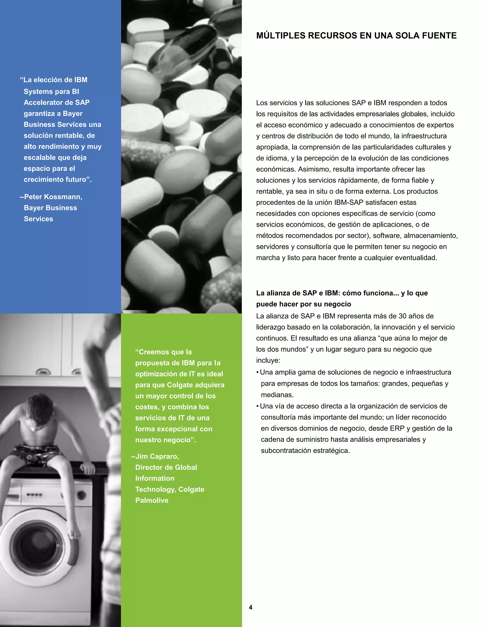 MÚLTIPLES RECURSOS EN UNA SOLA FUENTE




“La elección de IBM
 Systems para BI
 Accelerator de SAP                                          Los servicios y las soluciones SAP e IBM responden a todos
 garantiza a Bayer                                           los requisitos de las actividades empresariales globales, incluido
 Business Services una                                       el acceso económico y adecuado a conocimientos de expertos
 solución rentable, de                                       y centros de distribución de todo el mundo, la infraestructura
 alto rendimiento y muy                                      apropiada, la comprensión de las particularidades culturales y
 escalable que deja                                          de idioma, y la percepción de la evolución de las condiciones
 espacio para el                                             económicas. Asimismo, resulta importante ofrecer las
 crecimiento futuro”.                                        soluciones y los servicios rápidamente, de forma fiable y
                                                             rentable, ya sea in situ o de forma externa. Los productos
–Peter Kossmann,
                                                             procedentes de la unión IBM-SAP satisfacen estas
 Bayer Business
                                                             necesidades con opciones específicas de servicio (como
 Services
                                                             servicios económicos, de gestión de aplicaciones, o de
                                                             métodos recomendados por sector), software, almacenamiento,
                                                             servidores y consultoría que le permiten tener su negocio en
                                                             marcha y listo para hacer frente a cualquier eventualidad.



                                                             La alianza de SAP e IBM: cómo funciona... y lo que
                                                             puede hacer por su negocio
                                                             La alianza de SAP e IBM representa más de 30 años de
                                                             liderazgo basado en la colaboración, la innovación y el servicio
                                                             continuos. El resultado es una alianza “que aúna lo mejor de
                           “Creemos que la                   los dos mundos” y un lugar seguro para su negocio que
                           propuesta de IBM para la          incluye:
                           optimización de IT es ideal       • Una amplia gama de soluciones de negocio e infraestructura
                           para que Colgate adquiera          para empresas de todos los tamaños: grandes, pequeñas y
                           un mayor control de los            medianas.
                           costes, y combina los             • Una vía de acceso directa a la organización de servicios de
                           servicios de IT de una             consultoría más importante del mundo; un líder reconocido
                           forma excepcional con              en diversos dominios de negocio, desde ERP y gestión de la
                           nuestro negocio”.                  cadena de suministro hasta análisis empresariales y
                                                              subcontratación estratégica.
                          –Jim Capraro,
                           Director de Global
                           Information
                           Technology, Colgate
                           Palmolive




                                                         4
 