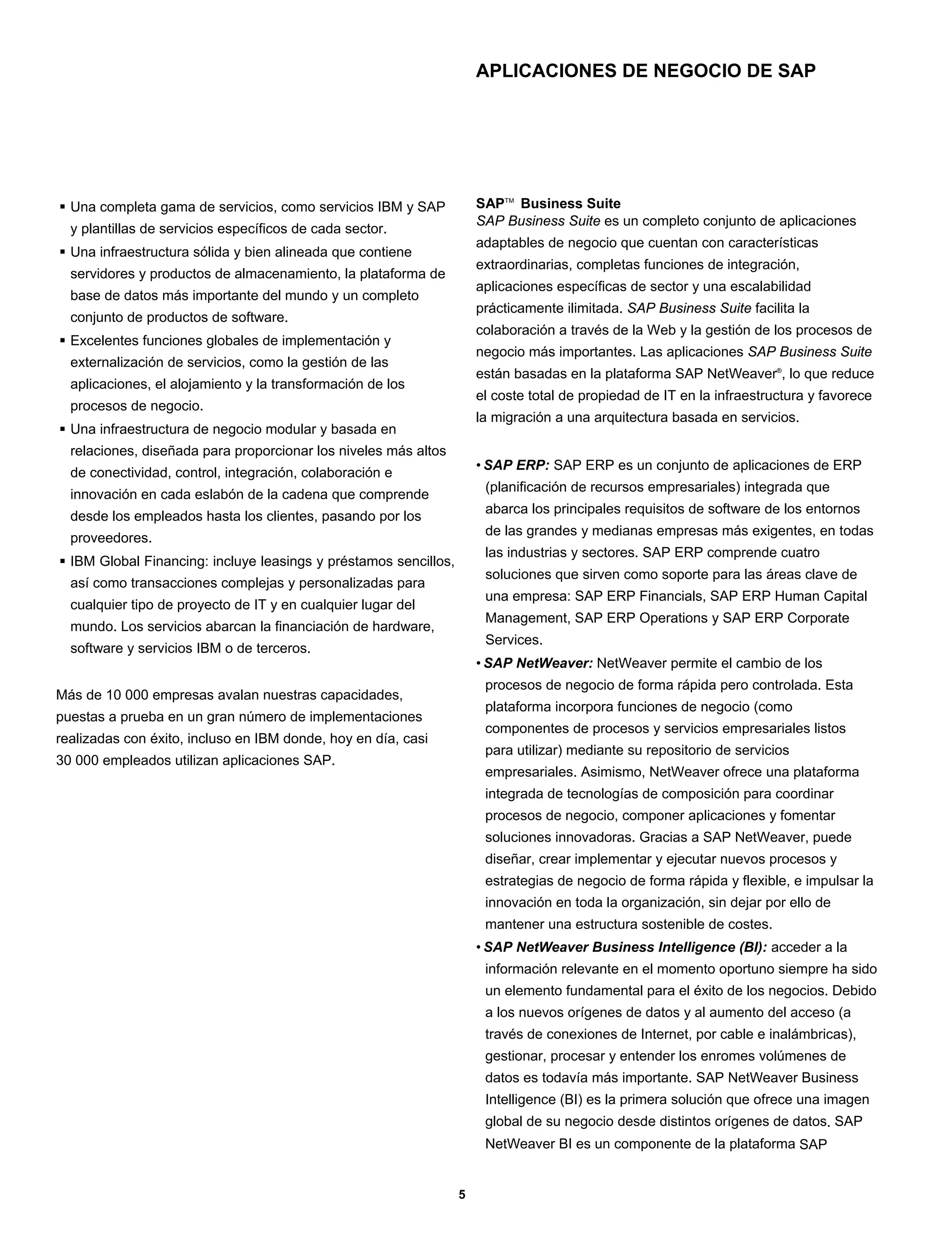 APLICACIONES DE NEGOCIO DE SAP




  Una completa gama de servicios, como servicios IBM y SAP            SAPTM Business Suite
                                                                      SAP Business Suite es un completo conjunto de aplicaciones
  y plantillas de servicios específicos de cada sector.
                                                                      adaptables de negocio que cuentan con características
  Una infraestructura sólida y bien alineada que contiene
                                                                      extraordinarias, completas funciones de integración,
  servidores y productos de almacenamiento, la plataforma de
                                                                      aplicaciones específicas de sector y una escalabilidad
  base de datos más importante del mundo y un completo
                                                                      prácticamente ilimitada. SAP Business Suite facilita la
  conjunto de productos de software.
                                                                      colaboración a través de la Web y la gestión de los procesos de
  Excelentes funciones globales de implementación y
                                                                      negocio más importantes. Las aplicaciones SAP Business Suite
  externalización de servicios, como la gestión de las
                                                                      están basadas en la plataforma SAP NetWeaver®, lo que reduce
  aplicaciones, el alojamiento y la transformación de los
                                                                      el coste total de propiedad de IT en la infraestructura y favorece
  procesos de negocio.
                                                                      la migración a una arquitectura basada en servicios.
  Una infraestructura de negocio modular y basada en
  relaciones, diseñada para proporcionar los niveles más altos
                                                                      • SAP ERP: SAP ERP es un conjunto de aplicaciones de ERP
  de conectividad, control, integración, colaboración e
                                                                       (planificación de recursos empresariales) integrada que
  innovación en cada eslabón de la cadena que comprende
                                                                       abarca los principales requisitos de software de los entornos
  desde los empleados hasta los clientes, pasando por los
                                                                       de las grandes y medianas empresas más exigentes, en todas
  proveedores.
                                                                       las industrias y sectores. SAP ERP comprende cuatro
  IBM Global Financing: incluye leasings y préstamos sencillos,
                                                                       soluciones que sirven como soporte para las áreas clave de
  así como transacciones complejas y personalizadas para
                                                                       una empresa: SAP ERP Financials, SAP ERP Human Capital
  cualquier tipo de proyecto de IT y en cualquier lugar del
                                                                       Management, SAP ERP Operations y SAP ERP Corporate
  mundo. Los servicios abarcan la financiación de hardware,
                                                                       Services.
  software y servicios IBM o de terceros.
                                                                      • SAP NetWeaver: NetWeaver permite el cambio de los
                                                                       procesos de negocio de forma rápida pero controlada. Esta
Más de 10 000 empresas avalan nuestras capacidades,
                                                                       plataforma incorpora funciones de negocio (como
puestas a prueba en un gran número de implementaciones
                                                                       componentes de procesos y servicios empresariales listos
realizadas con éxito, incluso en IBM donde, hoy en día, casi
                                                                       para utilizar) mediante su repositorio de servicios
30 000 empleados utilizan aplicaciones SAP.
                                                                       empresariales. Asimismo, NetWeaver ofrece una plataforma
                                                                       integrada de tecnologías de composición para coordinar
                                                                       procesos de negocio, componer aplicaciones y fomentar
                                                                       soluciones innovadoras. Gracias a SAP NetWeaver, puede
                                                                       diseñar, crear implementar y ejecutar nuevos procesos y
                                                                       estrategias de negocio de forma rápida y flexible, e impulsar la
                                                                       innovación en toda la organización, sin dejar por ello de
                                                                       mantener una estructura sostenible de costes.
                                                                      • SAP NetWeaver Business Intelligence (BI): acceder a la
                                                                       información relevante en el momento oportuno siempre ha sido
                                                                       un elemento fundamental para el éxito de los negocios. Debido
                                                                       a los nuevos orígenes de datos y al aumento del acceso (a
                                                                       través de conexiones de Internet, por cable e inalámbricas),
                                                                       gestionar, procesar y entender los enromes volúmenes de
                                                                       datos es todavía más importante. SAP NetWeaver Business
                                                                       Intelligence (BI) es la primera solución que ofrece una imagen
                                                                       global de su negocio desde distintos orígenes de datos. SAP
                                                                       NetWeaver BI es un componente de la plataforma SAP


                                                                  5
 