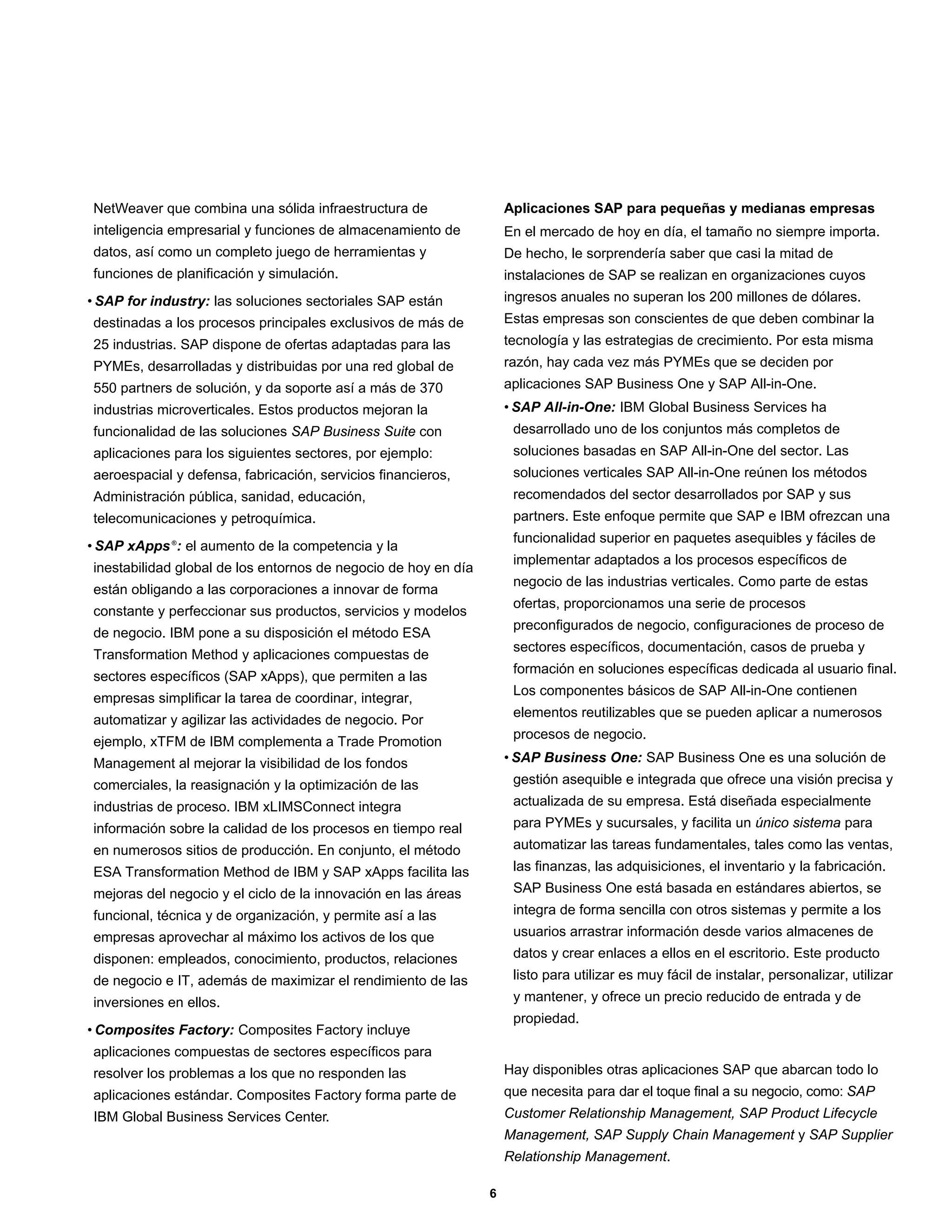NetWeaver que combina una sólida infraestructura de                 Aplicaciones SAP para pequeñas y medianas empresas
inteligencia empresarial y funciones de almacenamiento de           En el mercado de hoy en día, el tamaño no siempre importa.
datos, así como un completo juego de herramientas y                 De hecho, le sorprendería saber que casi la mitad de
funciones de planificación y simulación.                            instalaciones de SAP se realizan en organizaciones cuyos
• SAP for industry: las soluciones sectoriales SAP están            ingresos anuales no superan los 200 millones de dólares.
destinadas a los procesos principales exclusivos de más de          Estas empresas son conscientes de que deben combinar la
25 industrias. SAP dispone de ofertas adaptadas para las            tecnología y las estrategias de crecimiento. Por esta misma
PYMEs, desarrolladas y distribuidas por una red global de           razón, hay cada vez más PYMEs que se deciden por
550 partners de solución, y da soporte así a más de 370             aplicaciones SAP Business One y SAP All-in-One.
industrias microverticales. Estos productos mejoran la              • SAP All-in-One: IBM Global Business Services ha
funcionalidad de las soluciones SAP Business Suite con               desarrollado uno de los conjuntos más completos de
aplicaciones para los siguientes sectores, por ejemplo:              soluciones basadas en SAP All-in-One del sector. Las
aeroespacial y defensa, fabricación, servicios financieros,          soluciones verticales SAP All-in-One reúnen los métodos
Administración pública, sanidad, educación,                          recomendados del sector desarrollados por SAP y sus
telecomunicaciones y petroquímica.                                   partners. Este enfoque permite que SAP e IBM ofrezcan una
                                                                     funcionalidad superior en paquetes asequibles y fáciles de
• SAP xApps ®: el aumento de la competencia y la
                                                                     implementar adaptados a los procesos específicos de
inestabilidad global de los entornos de negocio de hoy en día
                                                                     negocio de las industrias verticales. Como parte de estas
están obligando a las corporaciones a innovar de forma
                                                                     ofertas, proporcionamos una serie de procesos
constante y perfeccionar sus productos, servicios y modelos
                                                                     preconfigurados de negocio, configuraciones de proceso de
de negocio. IBM pone a su disposición el método ESA
                                                                     sectores específicos, documentación, casos de prueba y
Transformation Method y aplicaciones compuestas de
                                                                     formación en soluciones específicas dedicada al usuario final.
sectores específicos (SAP xApps), que permiten a las
                                                                     Los componentes básicos de SAP All-in-One contienen
empresas simplificar la tarea de coordinar, integrar,
                                                                     elementos reutilizables que se pueden aplicar a numerosos
automatizar y agilizar las actividades de negocio. Por
                                                                     procesos de negocio.
ejemplo, xTFM de IBM complementa a Trade Promotion
Management al mejorar la visibilidad de los fondos                  • SAP Business One: SAP Business One es una solución de
comerciales, la reasignación y la optimización de las                gestión asequible e integrada que ofrece una visión precisa y
industrias de proceso. IBM xLIMSConnect integra                      actualizada de su empresa. Está diseñada especialmente
información sobre la calidad de los procesos en tiempo real          para PYMEs y sucursales, y facilita un único sistema para
en numerosos sitios de producción. En conjunto, el método            automatizar las tareas fundamentales, tales como las ventas,
ESA Transformation Method de IBM y SAP xApps facilita las            las finanzas, las adquisiciones, el inventario y la fabricación.
mejoras del negocio y el ciclo de la innovación en las áreas         SAP Business One está basada en estándares abiertos, se
funcional, técnica y de organización, y permite así a las            integra de forma sencilla con otros sistemas y permite a los
empresas aprovechar al máximo los activos de los que                 usuarios arrastrar información desde varios almacenes de
disponen: empleados, conocimiento, productos, relaciones             datos y crear enlaces a ellos en el escritorio. Este producto
de negocio e IT, además de maximizar el rendimiento de las           listo para utilizar es muy fácil de instalar, personalizar, utilizar
inversiones en ellos.                                                y mantener, y ofrece un precio reducido de entrada y de
                                                                     propiedad.
• Composites Factory: Composites Factory incluye
aplicaciones compuestas de sectores específicos para
resolver los problemas a los que no responden las                   Hay disponibles otras aplicaciones SAP que abarcan todo lo
aplicaciones estándar. Composites Factory forma parte de            que necesita para dar el toque final a su negocio, como: SAP
IBM Global Business Services Center.                                Customer Relationship Management, SAP Product Lifecycle
                                                                    Management, SAP Supply Chain Management y SAP Supplier
                                                                    Relationship Management.

                                                                6
 