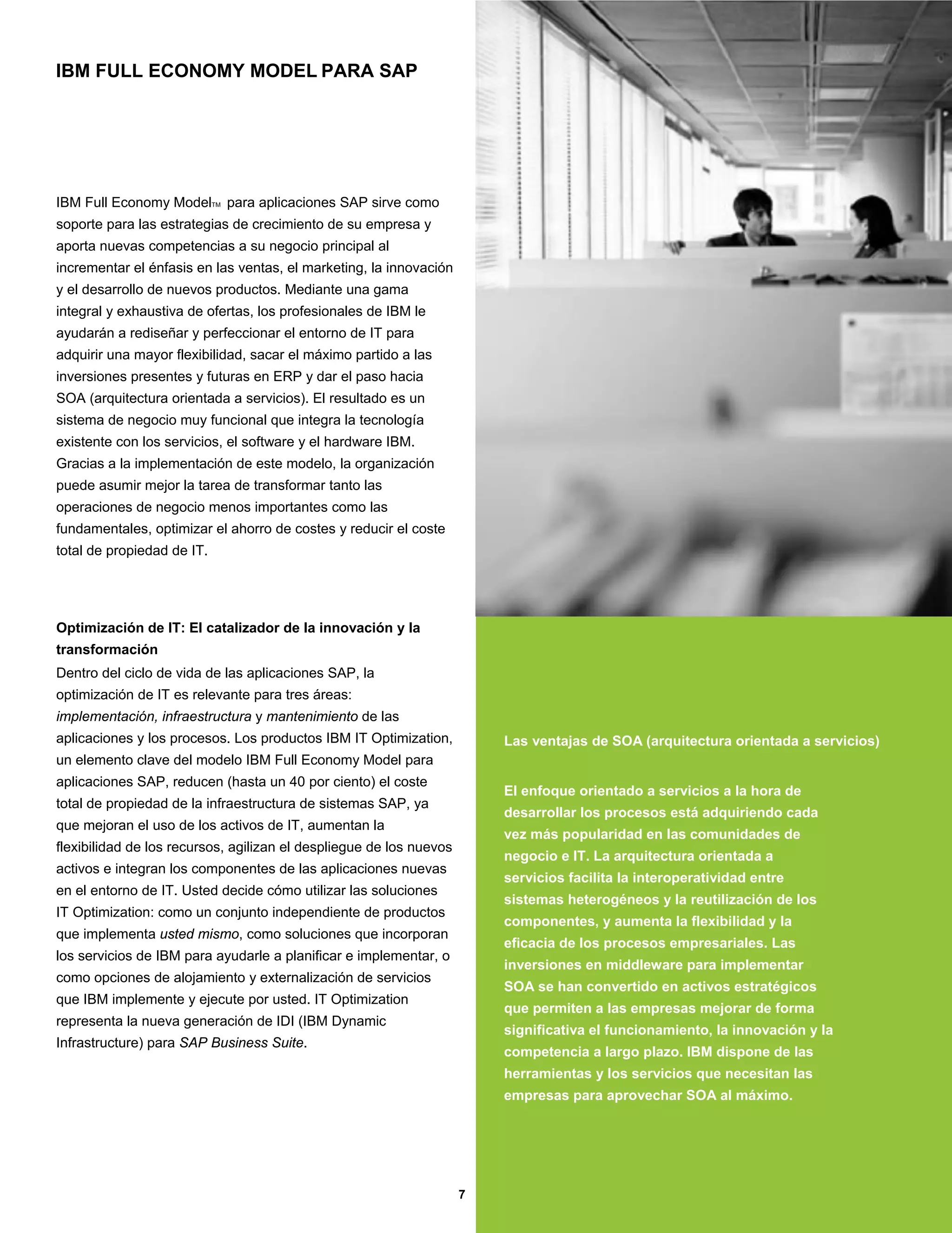 IBM FULL ECONOMY MODEL PARA SAP




IBM Full Economy ModelTM para aplicaciones SAP sirve como
soporte para las estrategias de crecimiento de su empresa y
aporta nuevas competencias a su negocio principal al
incrementar el énfasis en las ventas, el marketing, la innovación
y el desarrollo de nuevos productos. Mediante una gama
integral y exhaustiva de ofertas, los profesionales de IBM le
ayudarán a rediseñar y perfeccionar el entorno de IT para
adquirir una mayor flexibilidad, sacar el máximo partido a las
inversiones presentes y futuras en ERP y dar el paso hacia
SOA (arquitectura orientada a servicios). El resultado es un
sistema de negocio muy funcional que integra la tecnología
existente con los servicios, el software y el hardware IBM.
Gracias a la implementación de este modelo, la organización
puede asumir mejor la tarea de transformar tanto las
operaciones de negocio menos importantes como las
fundamentales, optimizar el ahorro de costes y reducir el coste
total de propiedad de IT.




Optimización de IT: El catalizador de la innovación y la
transformación
Dentro del ciclo de vida de las aplicaciones SAP, la
optimización de IT es relevante para tres áreas:
implementación, infraestructura y mantenimiento de las
aplicaciones y los procesos. Los productos IBM IT Optimization,          Las ventajas de SOA (arquitectura orientada a servicios)
un elemento clave del modelo IBM Full Economy Model para
aplicaciones SAP, reducen (hasta un 40 por ciento) el coste
                                                                         El enfoque orientado a servicios a la hora de
total de propiedad de la infraestructura de sistemas SAP, ya
                                                                         desarrollar los procesos está adquiriendo cada
que mejoran el uso de los activos de IT, aumentan la
                                                                         vez más popularidad en las comunidades de
flexibilidad de los recursos, agilizan el despliegue de los nuevos
                                                                         negocio e IT. La arquitectura orientada a
activos e integran los componentes de las aplicaciones nuevas
                                                                         servicios facilita la interoperatividad entre
en el entorno de IT. Usted decide cómo utilizar las soluciones
                                                                         sistemas heterogéneos y la reutilización de los
IT Optimization: como un conjunto independiente de productos
                                                                         componentes, y aumenta la flexibilidad y la
que implementa usted mismo, como soluciones que incorporan
                                                                         eficacia de los procesos empresariales. Las
los servicios de IBM para ayudarle a planificar e implementar, o
                                                                         inversiones en middleware para implementar
como opciones de alojamiento y externalización de servicios
                                                                         SOA se han convertido en activos estratégicos
que IBM implemente y ejecute por usted. IT Optimization
                                                                         que permiten a las empresas mejorar de forma
representa la nueva generación de IDI (IBM Dynamic
                                                                         significativa el funcionamiento, la innovación y la
Infrastructure) para SAP Business Suite.
                                                                         competencia a largo plazo. IBM dispone de las
                                                                         herramientas y los servicios que necesitan las
                                                                         empresas para aprovechar SOA al máximo.




                                                                     7
 