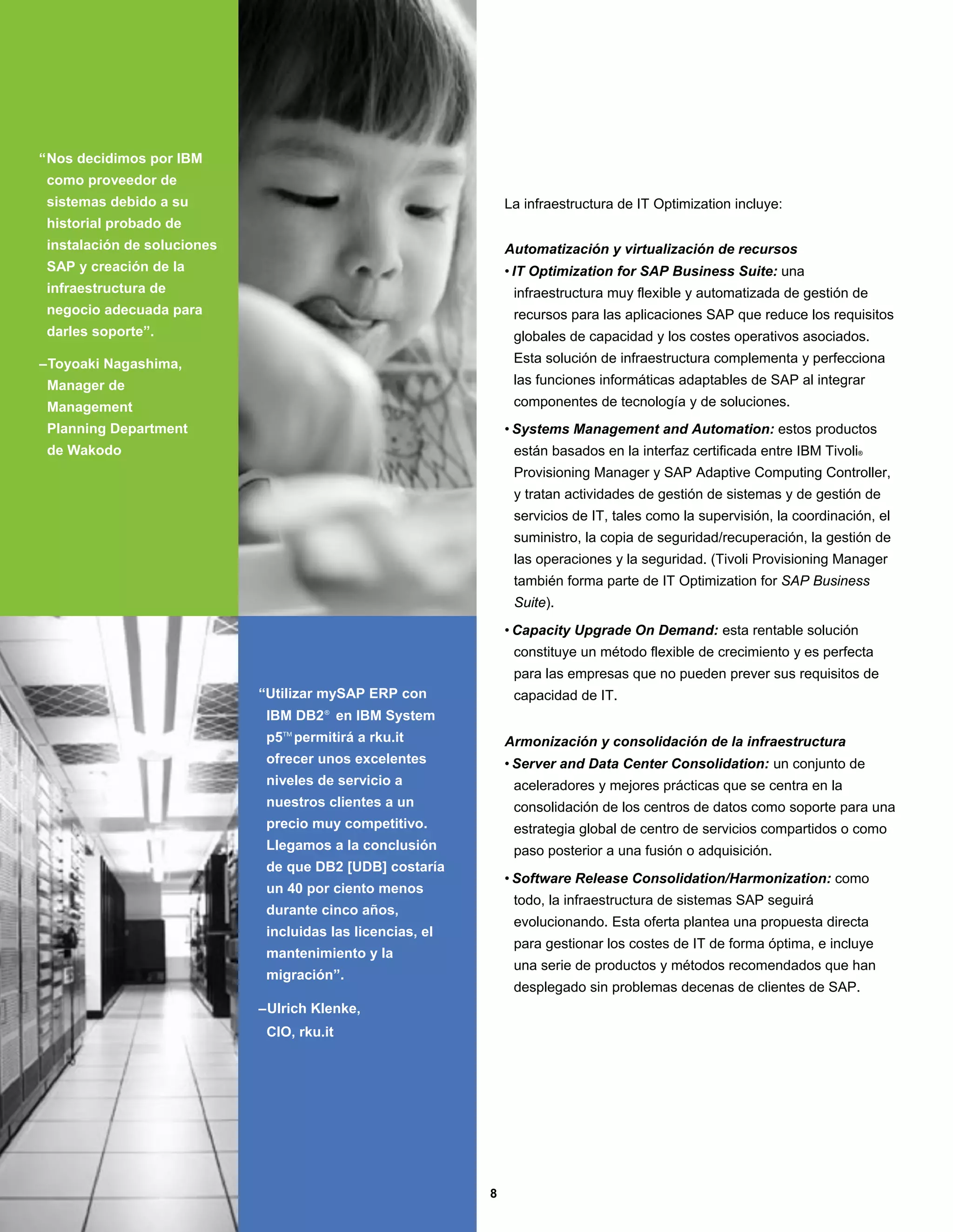 “Nos decidimos por IBM
 como proveedor de
 sistemas debido a su                                           La infraestructura de IT Optimization incluye:
 historial probado de
 instalación de soluciones                                      Automatización y virtualización de recursos
 SAP y creación de la                                           • IT Optimization for SAP Business Suite: una
 infraestructura de                                              infraestructura muy flexible y automatizada de gestión de
 negocio adecuada para                                           recursos para las aplicaciones SAP que reduce los requisitos
 darles soporte”.                                                globales de capacidad y los costes operativos asociados.
–Toyoaki Nagashima,                                              Esta solución de infraestructura complementa y perfecciona
 Manager de                                                      las funciones informáticas adaptables de SAP al integrar
 Management                                                      componentes de tecnología y de soluciones.
 Planning Department                                            • Systems Management and Automation: estos productos
 de Wakodo                                                       están basados en la interfaz certificada entre IBM Tivoli®
                                                                 Provisioning Manager y SAP Adaptive Computing Controller,
                                                                 y tratan actividades de gestión de sistemas y de gestión de
                                                                 servicios de IT, tales como la supervisión, la coordinación, el
                                                                 suministro, la copia de seguridad/recuperación, la gestión de
                                                                 las operaciones y la seguridad. (Tivoli Provisioning Manager
                                                                 también forma parte de IT Optimization for SAP Business
                                                                 Suite).
                                                                • Capacity Upgrade On Demand: esta rentable solución
                                                                 constituye un método flexible de crecimiento y es perfecta
                                                                 para las empresas que no pueden prever sus requisitos de
                             “Utilizar mySAP ERP con             capacidad de IT.
                              IBM DB2 ® en IBM System
                              p5TM permitirá a rku.it           Armonización y consolidación de la infraestructura
                              ofrecer unos excelentes           • Server and Data Center Consolidation: un conjunto de
                              niveles de servicio a              aceleradores y mejores prácticas que se centra en la
                              nuestros clientes a un             consolidación de los centros de datos como soporte para una
                              precio muy competitivo.            estrategia global de centro de servicios compartidos o como
                              Llegamos a la conclusión           paso posterior a una fusión o adquisición.
                              de que DB2 [UDB] costaría
                                                                • Software Release Consolidation/Harmonization: como
                              un 40 por ciento menos
                                                                 todo, la infraestructura de sistemas SAP seguirá
                              durante cinco años,
                                                                 evolucionando. Esta oferta plantea una propuesta directa
                              incluidas las licencias, el
                                                                 para gestionar los costes de IT de forma óptima, e incluye
                              mantenimiento y la
                                                                 una serie de productos y métodos recomendados que han
                              migración”.
                                                                 desplegado sin problemas decenas de clientes de SAP.
                             –Ulrich Klenke,
                              CIO, rku.it




                                                            8
 