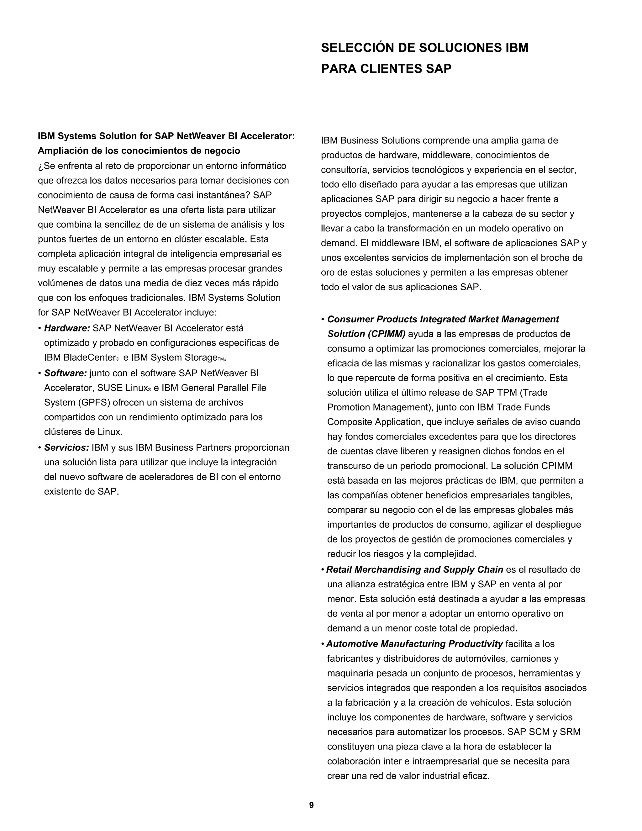 SELECCIÓN DE SOLUCIONES IBM
                                                                   PARA CLIENTES SAP




IBM Systems Solution for SAP NetWeaver BI Accelerator:             IBM Business Solutions comprende una amplia gama de
Ampliación de los conocimientos de negocio                         productos de hardware, middleware, conocimientos de
¿Se enfrenta al reto de proporcionar un entorno informático        consultoría, servicios tecnológicos y experiencia en el sector,
que ofrezca los datos necesarios para tomar decisiones con         todo ello diseñado para ayudar a las empresas que utilizan
conocimiento de causa de forma casi instantánea? SAP               aplicaciones SAP para dirigir su negocio a hacer frente a
NetWeaver BI Accelerator es una oferta lista para utilizar         proyectos complejos, mantenerse a la cabeza de su sector y
que combina la sencillez de de un sistema de análisis y los        llevar a cabo la transformación en un modelo operativo on
puntos fuertes de un entorno en clúster escalable. Esta            demand. El middleware IBM, el software de aplicaciones SAP y
completa aplicación integral de inteligencia empresarial es        unos excelentes servicios de implementación son el broche de
muy escalable y permite a las empresas procesar grandes            oro de estas soluciones y permiten a las empresas obtener
volúmenes de datos una media de diez veces más rápido              todo el valor de sus aplicaciones SAP.
que con los enfoques tradicionales. IBM Systems Solution
for SAP NetWeaver BI Accelerator incluye:
                                                                   • Consumer Products Integrated Market Management
• Hardware: SAP NetWeaver BI Accelerator está
                                                                    Solution (CPIMM) ayuda a las empresas de productos de
 optimizado y probado en configuraciones específicas de
                                                                    consumo a optimizar las promociones comerciales, mejorar la
 IBM BladeCenter® e IBM System StorageTM.
                                                                    eficacia de las mismas y racionalizar los gastos comerciales,
• Software: junto con el software SAP NetWeaver BI                  lo que repercute de forma positiva en el crecimiento. Esta
 Accelerator, SUSE Linux® e IBM General Parallel File               solución utiliza el último release de SAP TPM (Trade
 System (GPFS) ofrecen un sistema de archivos
                                                                    Promotion Management), junto con IBM Trade Funds
 compartidos con un rendimiento optimizado para los
                                                                    Composite Application, que incluye señales de aviso cuando
 clústeres de Linux.
                                                                    hay fondos comerciales excedentes para que los directores
• Servicios: IBM y sus IBM Business Partners proporcionan           de cuentas clave liberen y reasignen dichos fondos en el
 una solución lista para utilizar que incluye la integración        transcurso de un periodo promocional. La solución CPIMM
 del nuevo software de aceleradores de BI con el entorno            está basada en las mejores prácticas de IBM, que permiten a
 existente de SAP.                                                  las compañías obtener beneficios empresariales tangibles,
                                                                    comparar su negocio con el de las empresas globales más
                                                                    importantes de productos de consumo, agilizar el despliegue
                                                                    de los proyectos de gestión de promociones comerciales y
                                                                    reducir los riesgos y la complejidad.
                                                                   • Retail Merchandising and Supply Chain es el resultado de
                                                                    una alianza estratégica entre IBM y SAP en venta al por
                                                                    menor. Esta solución está destinada a ayudar a las empresas
                                                                    de venta al por menor a adoptar un entorno operativo on
                                                                    demand a un menor coste total de propiedad.
                                                                   • Automotive Manufacturing Productivity facilita a los
                                                                    fabricantes y distribuidores de automóviles, camiones y
                                                                    maquinaria pesada un conjunto de procesos, herramientas y
                                                                    servicios integrados que responden a los requisitos asociados
                                                                    a la fabricación y a la creación de vehículos. Esta solución
                                                                    incluye los componentes de hardware, software y servicios
                                                                    necesarios para automatizar los procesos. SAP SCM y SRM
                                                                    constituyen una pieza clave a la hora de establecer la
                                                                    colaboración inter e intraempresarial que se necesita para
                                                                    crear una red de valor industrial eficaz.


                                                               9
 