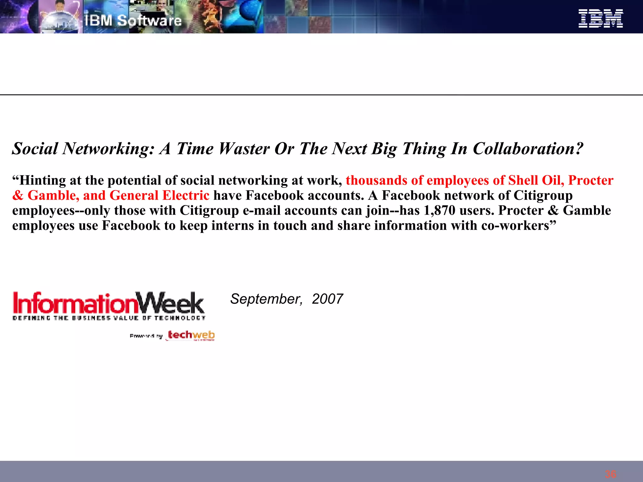 Social Networking: A Time Waster Or The Next Big Thing In Collaboration?  “ Hinting at the potential of social networking at work,  thousands of employees of Shell Oil, Procter & Gamble, and General Electric  have Facebook accounts. A Facebook network of Citigroup employees--only those with Citigroup e-mail accounts can join--has 1,870 users. Procter & Gamble employees use Facebook to keep interns in touch and share information with co-workers”    September,  2007 