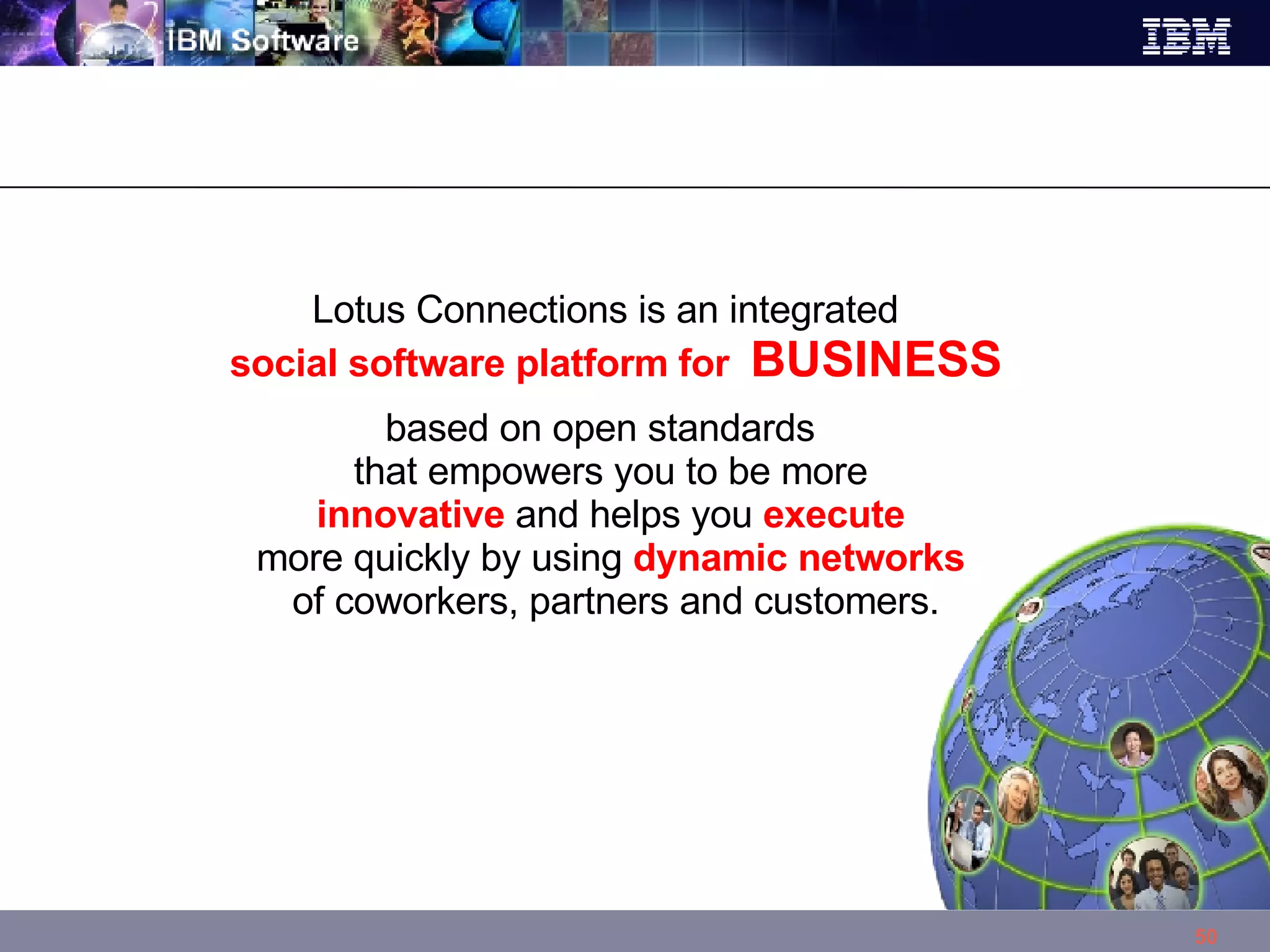 Lotus Connections is an integrated   social software platform for  BUSINESS based on open standards that empowers you to be more  innovative  and helps you  execute   more quickly by using  dynamic networks   of coworkers, partners and customers. 