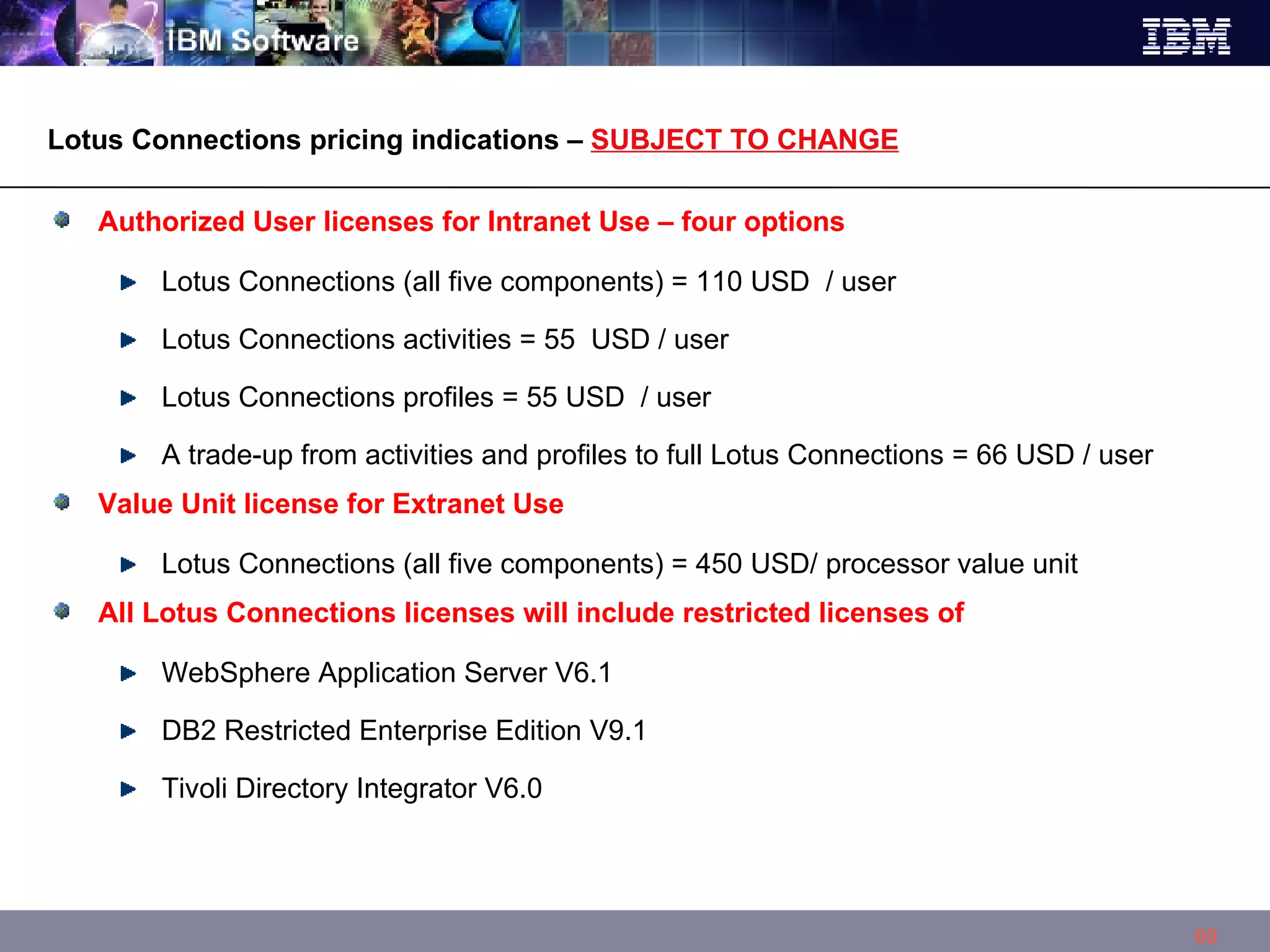 Authorized User licenses for Intranet Use – four options Lotus Connections (all five components) = 110 USD  / user  Lotus Connections activities = 55  USD / user  Lotus Connections profiles = 55 USD  / user  A trade-up from activities and profiles to full Lotus Connections = 66 USD / user  Value Unit license for Extranet Use Lotus Connections (all five components) = 450 USD/ processor value unit  All Lotus Connections licenses will include restricted licenses of  WebSphere Application Server V6.1 DB2 Restricted Enterprise Edition V9.1 Tivoli Directory Integrator V6.0 Lotus Connections pricing indications –  SUBJECT TO CHANGE 