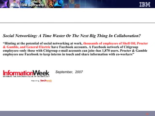 Social Networking: A Time Waster Or The Next Big Thing In Collaboration?  “ Hinting at the potential of social networking at work,  thousands of employees of Shell Oil, Procter & Gamble, and General Electric  have Facebook accounts. A Facebook network of Citigroup employees--only those with Citigroup e-mail accounts can join--has 1,870 users. Procter & Gamble employees use Facebook to keep interns in touch and share information with co-workers”    September,  2007 