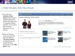 1. Enter the jam; Dive into a forum You will see a  selection of four forums.  Each forum is moderated by senior leaders and aligns with an engaging strategic question. You can dive into the forum discussion of your interest. Once the jam gets going, you can track your own ideas in  “My Jam Activity”  and facilitators will escalate the best discussions to the  “Hot Ideas”  area. 