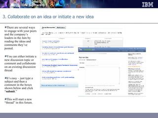 3. Collaborate on an idea or initiate a new idea There are several ways to engage with your peers and the company’s leaders in the Jam by reading the ideas and comments they’ve posted.  You can either initiate a new discussion topic or comment and collaborate on an existing discussion thread It’s easy – just type a subject and then a comment in the boxes shown below and click “ submit .”  This will start a new “thread” in this forum. 