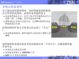 多核心的必要性 为了提高处理器的频率，同时将能量消耗限制在可管理的范围内，晶体管必须做的更小 而晶体管如此之小，以至于电子经常能够从结合门电路“墙”上泄漏，甚至导致电流中断 销售商们正在努力寻找方法，在 CPU 闲置时对这种能量进行压制 传统的频率扩展方式看来已经走到了“尽头” ! 因为能量的原因，频率的提升已经达到了物理上的极限 泄漏 资料来源： Gregg McKnight ， IBM  著名工程师 处理器销售商现在将更多的内核放在同一个芯片中，以抵消频率提升的不足 未来的方向就是多内核 双内核处理器已于 2005/06 上市 2007 年 1 季度出现四核 FIXME:  NEW SLIDE 
