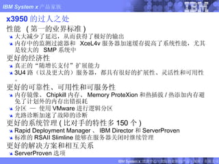 x3950 的过人之处 性能   ( 第一的业界标准 ) 大大减少了延迟，从而获得了极好的输出 内存中的监测过滤器和  XceL4v 服务器加速缓存提高了系统性能，尤其是较大的  SMP 系统中 更好的经济性 真正的“随增长支付”扩展能力 3U4 路（以及更大的）服务器，都具有很好的扩展性、灵活性和可用性。 更好的可靠性、可用性和可服务性 内存镜像、 Chipkill 内存、 Memory ProteXion 和热插拔 / 热添加内存避免了计划外的内存出错损耗 分区 — 使用 VMware 进行逻辑分区 光路诊断加速了故障的诊断 更好的系统管理 ( 比对手的特性多 150 个 ) Rapid Deployment Manager 、 IBM Director 和 ServerProven 标准的 RSAII Slimline 能够在服务器关闭时继续管理 更好的解决方案和相互关系 ServerProven 选项 竞争性产品的数据来自公开信息。请直接联系制造商获取最近信息。 