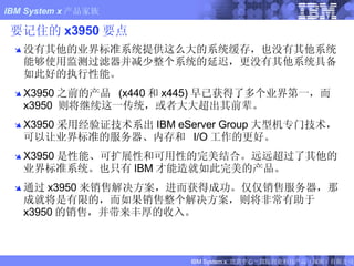要记住的 x3950 要点 没有其他的业界标准系统提供这么大的系统缓存，也没有其他系统能够使用监测过滤器并减少整个系统的延迟，更没有其他系统具备如此好的执行性能。 X3950 之前的产品  (x440 和 x445) 早已获得了多个业界第一，而  x3950  则将继续这一传统，或者大大超出其前辈。 X3950 采用经验证技术系出 IBM eServer Group 大型机专门技术，可以让业界标准的服务器、内存和  I/O 工作的更好。 X3950 是性能、可扩展性和可用性的完美结合。远远超过了其他的业界标准系统。也只有 IBM 才能造就如此完美的产品。 通过 x3950 来销售解决方案，进而获得成功。仅仅销售服务器，那成就将是有限的，而如果销售整个解决方案，则将非常有助于 x3950 的销售，并带来丰厚的收入。 