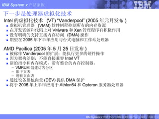 下一步是处理器虚拟化技术 Intel 的虚拟化技术  (VT) “Vanderpool” (2005 年元月发布 ) 虚拟机管理器  (VMM) 软件例程控制所有的内存资源 在开发资源和代码上对 VMware 和 Xen 管理程序有积极作用 没有明确的支持直接内存访问  (DMA) 操作 期望在 2005 年下半年应用与台式电脑和工作站处理器 AMD Pacifica (2005 年 5 月 25 日发布 ) 被称作 Vanderpool 的扩展；能执行更多的硬件操作 因为架构差别，不能直接兼容 Intel VT 新的指令和内存模式，带有整合的内存控制器： VMRUM 创建访客分区 影子页表   嵌套页面表 通过设备排他向量 (DEV) 提供 DMA 保护 将于 2006 年上半年应用于 Athlon64 和 Opteron 服务器处理器 FIXME:  NEW SLIDE 