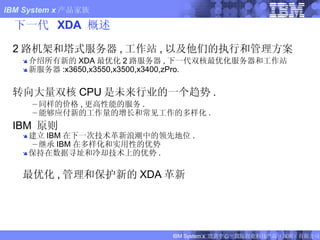 下一代  XDA  概述 2 路机架和塔式服务器 , 工作站 , 以及他们的执行和管理方案 介绍所有新的 XDA 最优化 2 路服务器 , 下一代双核最优化服务器和工作站 新服务器 :x3650,x3550,x3500,x3400,zPro. 转向大量双核 CPU 是未来行业的一个趋势 . 同样的价格 , 更高性能的服务 . 能够应付新的工作量的增长和常见工作的多样化 . IBM  原则 建立 IBM 在下一次技术革新浪潮中的领先地位 . 继承 IBM 在多样化和实用性的优势 保持在数据寻址和冷却技术上的优势 . 最优化 , 管理和保护新的 XDA 革新 