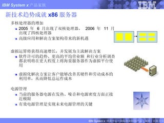 新技术趋势成就 x86 服务器 多核处理器的增加 2005  年  6  月出现了双核处理器，  2006  年  11  月出现了四核处理器 高级应用和解决方案架构带来的新机遇 虚拟运算将获得高速增长，并发展为主流解决方案 软件许可的趋势、更高的平均营业额 和行业分析调查都表明将在更大程度上将海量服务器作为虚拟平台使用 虚拟化解决方案让客户能够改善其硬件和劳动成本的利用率，从而降低总运作成本 电源管理 当前的服务器电源在发热、噪音和电源密度方面正接近极限 有效电源管理是实现未来电源管理的关键 