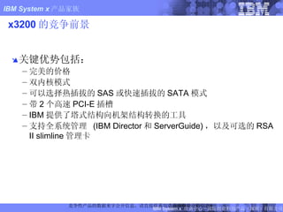 x3200 的竞争前景 关键优势包括： 完美的价格 双内核模式 可以选择热插拔的 SAS 或快速插拔的 SATA 模式  带 2 个高速 PCI-E 插槽 IBM 提供了塔式结构向机架结构转换的工具 支持全系统管理  (IBM Director 和 ServerGuide) ，以及可选的 RSA II slimline 管理卡 竞争性产品的数据来字公开信息。请直接联系制造商获取最近的信息。 FIXME: Updated 