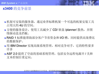 x3400 的竞争前景 机架可安装的服务器，通过业界标准机架一个可选的机架安装工具占用大约 4U 的空间。  方便的服务设计，使用工具减少了 CD/ 软盘 /planner/ 散热，并围绕驱动盒及挡板。  RAID 1 标准能帮助部分客户节省资金和 I/O 槽，同时提供高效费比的数据保护。 用 IBM Director 实现高级系统管理，相对竞争对手，它的特性要多许多 ASF 2.0 提供了空前的基础系统管理，包括安全远程电源开 / 关和文本控制台重定向。 竞争性产品的数据来字公开信息。请直接联系制造商获取最近的信息。 FIXME: Updated x206m 