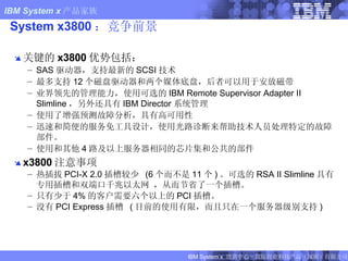 System x3800 ：竞争前景 关键的 x3800 优势包括： SAS 驱动器，支持最新的 SCSI 技术 最多支持 12 个磁盘驱动器和两个媒体底盘，后者可以用于安放磁带 业界领先的管理能力，使用可选的 IBM Remote Supervisor Adapter II Slimline ，另外还具有 IBM Director 系统管理 使用了增强预测故障分析，具有高可用性 迅速和简便的服务免工具设计，使用光路诊断来帮助技术人员处理特定的故障部件。 使用和其他 4 路及以上服务器相同的芯片集和公共的部件 x3800 注意事项 热插拔 PCI-X 2.0 插槽较少  (6 个而不是 11 个 ) 。可选的 RSA II Slimline 具有专用插槽和双端口千兆以太网 ，从而节省了一个插槽。 只有少于 4% 的客户需要六个以上的 PCI 插槽。 没有 PCI Express 插槽  ( 目前的使用有限，而且只在一个服务器级别支持 ) FIXME : Updated to x260 