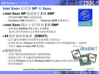 Intel Xeon 处理器 MP 和 Xeon Intel Xeon MP 更适用于 2 路 SMP 高性能的 667 MHz 双前端总线 Cranford (1MB 2 级缓存 ) ，  Potomac (8MB 3 级缓存 ) Intel Xeon 设计上专门针对 2 路 SMP 高性能的 800MHz FS 总线 ( 双 CPU) 深入的管程架构在运行繁重负载时性能优良 64 位扩展内存技术  (EM64T) 运行 32 位和 64 位应用程序在处理器上同时运行 这些扩展也在 Pentium 4 处理器中和超线程 ( 用于价值服务器 ) 一起使用  可用于 Xeon 和 Xeon MP 处理器 超线程技术 为每个物理处理器创建两个虚拟处理器 处理较大的工作负载时性能优势更明显 在针对 P4/Xeon 优化的 Windows 2003 和 Linux 内核以及应用程序方面的预计性能最佳 *  参阅注释 ** FS:  前端 www.intel.com/products/processor/xeon/ FIXME:  removed server names from notes 