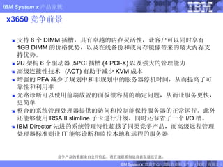 x3650 竞争前景 支持 8 个 DIMM 插槽，具有卓越的内存灵活性，让客户可以同时享有 1GB DIMM 的价格优势，以及在线备份和或内存镜像带来的最大内存支持优势。 2U 架构 6 个驱动器 ,5PCI 插槽 (4 PCI-X) 以及强大的管理能力 高级连接性技术  (ACT) 有助于减少 KVM 成本 增强的 PFA 减少了规划中和非规划中的服务器停机时间，从而提高了可靠性和利用率 光路诊断可以使用前端放置的面板很容易的确定问题，从而让服务更快，更简单 整合的系统管理处理器提供的访问和控制能保持服务器的正常运行。此外还能够使用 RSA II slimline 子卡进行升级，同时还节省了一个 I/O 槽。 IBM Director 先进的系统管理特性超越了同类竞争产品，而高级远程管理处理器标准则让 IT 能够诊断和监控本地和远程的服务器 竞争产品的数据来自公开信息。请直接联系制造商获取最近信息。 